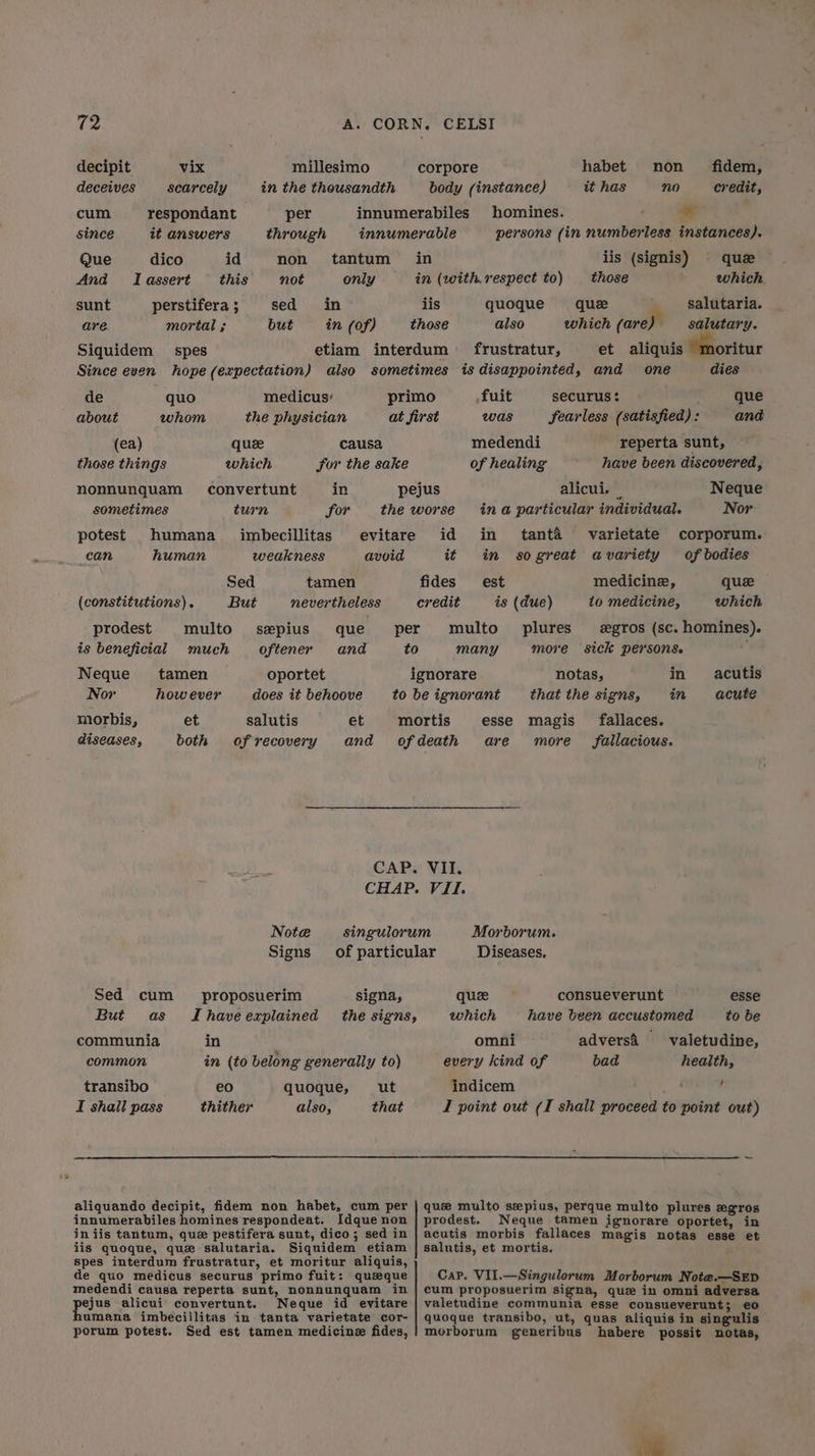 decipit vix millesimo corpore habet non fidem, deceives scarcely in the thousandth body (instance) it has no credit, cum respondant per innumerabiles homines. ¥ since it answers through innumerable persons (in numberless instances). Que dico id non tantum in iis (signis) que And Tassert this not only in (with.respect to) those which. sunt perstifera ; sed in lis quoque que salutaria. are mortal ; but in (of) those also which (are) salutary. Siquidem spes etiam interdum frustratur, et aliquis oritur Since even hope (expectation) also sometimes is disappointed, and one dies de quo medicus: primo fuit SeCurUSs : que about whom the physician at first was fearless (satisfied) : and (ea) quze causa medendi reperta sunt, those things which for the sake of healing have been discovered, nonnunquam convertunt in pejus alicui. Neque sometimes turn for theworse ina particular individual. Nor potest humana imbecillitas evitare id in tanta varietate corporum. can human weakness avoid it in sogreat avariety of bodies Sed tamen fides est medicine, que (constitutions). But nevertheless credit is (due) 10 medicine, which prodest multo sxpius que per multo plures gros (sc. homines). is beneficial much oftener and to many more sick persons. Neque tamen oportet ignorare notas, in acutis Nor however does itbehoove tobeignorant thatthe signs, im acute morbis, et salutis et mortis esse magis fallaces. diseases, both of recovery and ofdeath are more fallacious. CAP. VII. CHAP. VII. Note singulorum Morborum. Signs of particular Diseases, Sed cum _ proposuerim signa, que consueverunt esse But as Ihaveexplained the signs, which have been accustomed to be communia in omni adversa _-valetudine, common in (to belong generally to) every kind of bad health, transibo e€0 quoque, ut indicem / I shall pass thither also, that I point out (I shall proceed to point out) aliquando decipit, fidem non habet, cum per innumerabiles homines respondeat. Idque non iniis tantum, que pestifera sunt, dico; sed in iis quoque, que salutaria. Siquidem etiam spes interdum frustratur, et moritur aliquis, de quo medicus securus primo fuit: queque medendi causa reperta sunt, nonnunquam in poss alicui convertunt. Neque id evitare umana imbecillitas in tanta varietate cor- porum potest. Sed est tamen medicine fides, que multo sepius, perque multo plures egros prodest. Neque tamen ignorare oportet, in acutis morbis fallaces magis notas esse et salutis, et mortis, Cap, VII.—Singulorum Morborum Note.—SED cum proposuerim signa, que in omni adversa valetudine communia esse consueverunt; e0 quoque transibo, ut, quas aliquis in singulis morborum generibus habere possit notas,