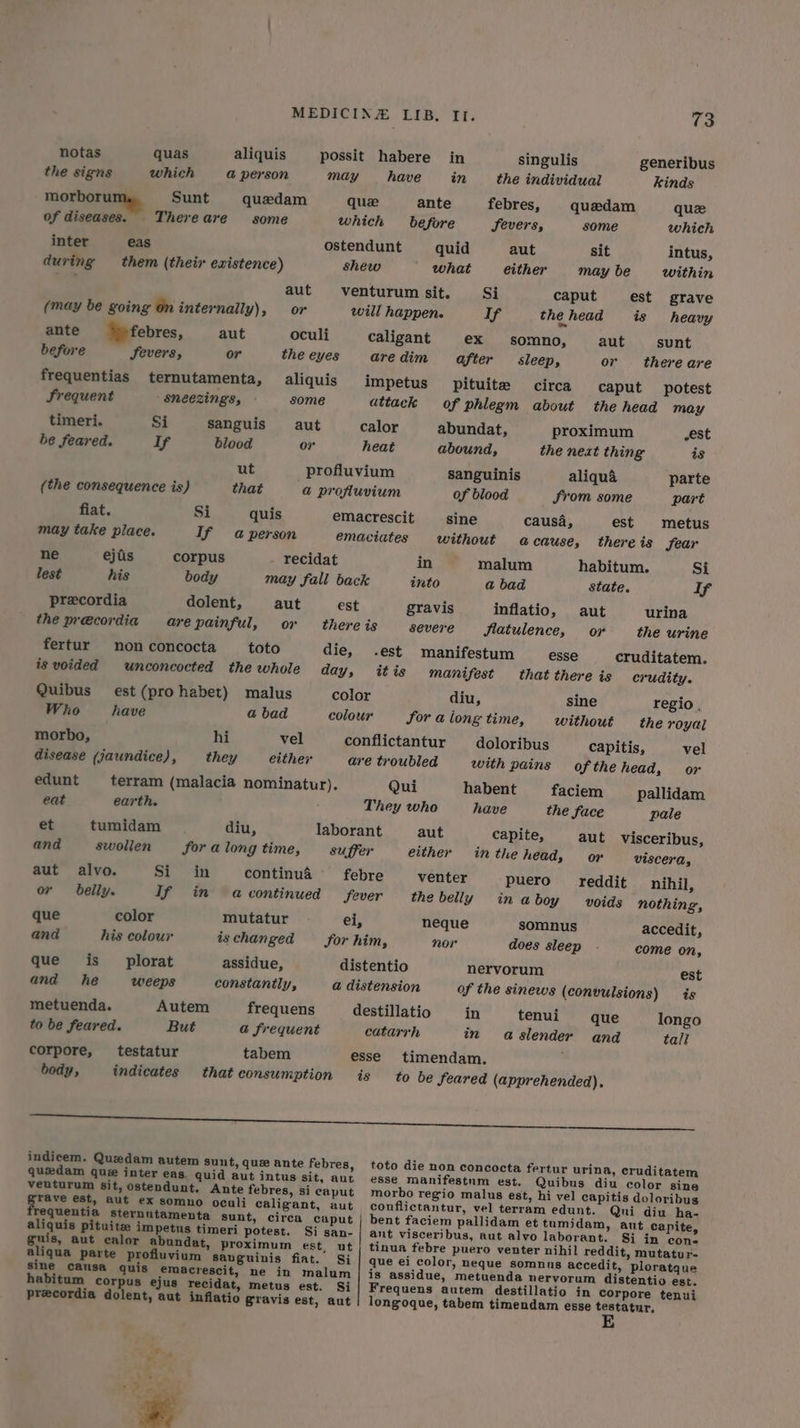 notas quas aliquis possit habere in singulis generibus the signs which a person may have in the individual kinds morboru Sunt quedam quee ante febres, quedam que of diseases. Thereare some which before Fevers, some which inter eas ostendunt quid aut sit intus, during them (their existence) shew _ what either maybe within aks’ aut venturum sit. Si caput est grave (may be going on internally), or will happen. Tf: the head is heavy ante ‘pfebres, aut oculi caligant ex somno, aut sunt before Severs, or the eyes aredim after sleep, or there are frequentias ternutamenta, aliquis impetus Pituite circa caput potest Frequent sneezings, some ditack of phlegm about the head may timeri. Si sanguis aut calor abundat, proximum est be feared. If blood or heat abound, the next thing is ut profluvium sanguinis aliqua parte (the consequence is) that a@ profluvium of blood From some part fiat. Si quis emacrescit sine causa, est metus may take place. If a person emaciates without acause, there is fear ne ejiis corpus recidat in malum habitum. Si lest his body may fall back into a bad state. If precordia dolent, aut est gravis inflatio, aut urina the precordia arepainful, or there is severe flatulence, oy the urine fertur non concocta toto die, .est manifestum esse cruditatem. is voided unconcocted the whole day, itis manifest that there is crudity. Quibus est (pro habet) malus color diu, sine regio. Who have a bad colour Sor a long time, without the royal morbo, hi vel conflictantur doloribus capitis, vel disease (jaundice), they either are troubled with pains ofthe head, or edunt terram (malacia nominatur). Qui habent faciem _ pallidam eat earth. They who have the face pale et tumidam diu, laborant aut capite, aut visceribus, and swollen for a long time, suffer either inthe head, or viscera, aut alvo. Sit ‘in continua febre venter puero reddit nihil, or belly. If in acontinued fever the belly inaboy voids nothing, que color mutatur el, neque somnus accedit, and his colour is changed Sor him, nor does sleep . come on, que is plorat assidue, distentio nervorum est and he weeps constantly, @ distension of the sinews (convulsions) is metuenda. Autem frequens destillatio in tenui que longo to be feared. But a@ frequent catarrh in aslender and tall corpore, testatur tabem esse timendam. body, indicates that consumption is to be feared (apprehended). a Oe indicem. Quzedam autem Sunt, que ante febres, toto die non concocta fertur urina, cruditatem quedam gue inter eas. quid aut intus sit, aut esse manifestum est. Quibus diu color sine veuturum sit, ostendunt. Ante febres, si caput morbo regio malus est, hi vel capitis doloribus rave est, aut ex somno oculi caligant, aut conflictantur, vel terram edunt. Qui diu ha- requentia sternntamenta sunt, circa caput | bent faciem pallidam et tumidam, aut capite, aliquis pituite impetus timeri potest. Si san- | ant visceribus, aut alvo laborant. Si in cone guis, aut calor abundat, proximum est, ut | tinua febre puero venter nihil reddit, mutatur- aliqua parte profluvium Sauguinis fiat. Si | que ei color, neque somnus accedit, ploratque sine causa quis emacrescit, ne in malum | is assidue, metuenda nervorum distentio est. habitum corpus ejus recidat, metus est. Si Frequens autem destillatio in Corpore tenui precordia dolent, aut inflatio Sravis est, aut | longoque, tabem timendam esse testatur,