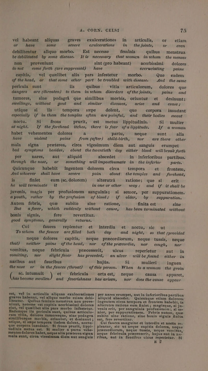 vel habeant aliquas graves exulcerationes in §articulis, or etiam or have some severe exulcerations in the joints, or even debilitentur aliquo morbo. Est necesse feminis quibus menstrua be debilitated by some disease. Itis necessary that women in whom _ the menses non proveniunt sint (pro habeant) acerbissimi dolores do not come forth (are suppressed) have excruciating pains capitis, vel quelibet alin pars infestetur morbo. Que eadem of thehead, or that some other part be troubled with disease. And the sume pericula sunt lis quibus vitia articulorum, dolores que dangers are (threaten) to them inwhom disorders of the joints, pains and tumores, sine podagra que similibus morbis, oriuntur et desinunt; swellings, without gout and similar diseases, arise and cease ; utique si iis tempora szpe dolent, que corpora insudant especially if inthem thetemples often arepainful, and their bodies sweat noctu. Si frons prurit, est metus lippitudinis. Si mulier at night. If the forehead itches, there is fear of a lippitude. If a woman habet vehementes dolores a partu, neque sunt alia have violent pains from (after) child-birth, nor are there other mala signa preterea, circa vigesimum diem aut. sanguis erumpet bad symptoms besides, about thetwentieth day either blood will break forth per nares, aut aliquid abscedet in inferioribus partibus. through thenose, or something willimposthumate in the inferior parts. Quicunque habebit ingentem dolorem circa tempora et frontem, And whoever’ shall have severe pain about thetemples and forehead, is finiet eum (sc. dolorem) alterutra ratione; que si erit he wiliterminate it in one or other way; and if itt shail be juvenis, magis per profusionem sanguinis; si senior, per suppurationem. ayouth, rather by theprofusion of bioods; if older, by suppuration. Autem febris, que subito sine ratione, finita est sine But afever, which suddenly without cause, has been terminated without bonis _ signis, fere revertitur. good symptoms, generally returns. Cui fauces replentur et interdiu et noctu, sic ut To whom the fauces are filled both day and night, so that (provided neque dolores capitis, meque precordiorum, neque tussis, neque that) neither pains - ofthe head, nor ofthe precordia, nor cough, nor vomitus, neque febricula precesserit, ulcus reperietur aut in vomiting, nor slight fever has preceded, anulcer willbe found either in naribus aut faucibus hujuis. Si mulieri inguen the nose or in the fauces (throat) of this person. When toawoman the groin sc. intumuit ) et febricula ortaest, neque causa apparet, has become swollen/ and feverishness has arisen, nor does the cause appear ee est, vel in articulis aliquas exulcerationes | per nares erumpet, aut in inferioribus partibus wee habeant, vel aliquo morbo etiam debi-| aliquid abscedet. Quicunque etiam dolorem itentur. Quibus feminis menstrua non prove- ingentem circa tempora et frontem habebit, is niunt, necesse est capitis acerbissimi dolores | alterutra ratione eum finiet ; magisque, si ju- sint, vel quelibet alia pars morbo infestetur. | venis erit, per sanguinis profusionem; si se- Eademque iis pericula sunt, quibus articulo- | nior, per suppurationem, Febris autem, que rum vitia, dolores tumoresque, sine podagra | subito sine ratione, sine bonis signis finita similibusque morbis, oriuntur, et desinunt;| est, fere revertitur. utique, si spe tempora iisdem dolent, noctu- Cui fauces sanguine et interdiu et noctu re- que corpora insudant. Si frous prurit, lippi-| plentur, sic ut neque capitis dolores, neque tudinis metus est. Si mulier a partu vehe- precordiorum, neque tussis, neque vomitus, mentes dolores habet, neque alia pretereasigna| neque febricula precesserit, hujus aut in na- mala sunt, circa vicesimum diem aut sanguis| ribus, aut in faucibus ulcus reperietur, Si E 2