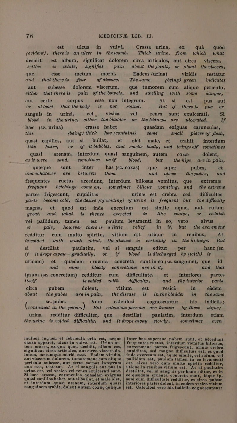 est ulcus in vulva. Crassa urina, ex qua quod (evident), thereis an ulcer in thewomb. Thick urine, from which what desidit est album, significat dolorem circa articulos, aut circa viscera, settles is white, signifies pain about the joints, or abdout the viscera, que esse metum morbi. Eadem /urina) viridis testatur and that thereis fear of disease. The same (being) green indicates aut subesse dojorem viscerum, que tumorem cum aliquo periculo, either that thereis pain ofthe bowels, and swelling with some danger, aut certe corpus esse non integrum. At si est pus aut or atleast that thebody is not sound. But if thereis pus or sanguis in urina, vel, _-vesica vel renes sunt exulcerati. Si blood in thewurine, either thebladder or thekidneys are ulcerated. If hee (se. urina) crassa habet quasdam exiguas carunculas, this (being) thick has (contains) some small pieces of flesh, quasi capillos, aut si bullat, et olet male, et trahit interdum like hairs, or if it bubbles, and smells badly, and brings off sometimes quasi arenam, interdum quasi sanguinem, autem coxe dolent, as it were sand, sometimes asif blood, but the hips . arein pain, queque sunt inter has (sc. coxas) que super pubes, et and whatever are between them and above the pubes, and frequentes ructus - accedunt, interdum biliosus vomitus, que extreme frequent belchings come on, sometimes bdilious vomiting, and the extreme partes frigescunt, cupiditas urine est crebra sed difficultas parts become cold, the desire (of voiding) of urine is frequent but the difficulty magna, et quod est inde excretum est simile aque, aut rufum great, and what is _ thence excreted és like water, or vreddish vel pallidum, tamen est paulum levamenti in eo, vero alvus or pale, however thereis a little relief in it, but the excrement redditur cum multo spiritu, vitium est utique in renibus, At is voided with much wind, thedisease is certainly in thekidneys. But si destillat paulatim, vel si sanguis editur per hanc (sc. if itdrops away gradually, or if blood isdischarged by (with) it urinam) et quedam cruenta concreta sunt in eo (sc.sanguine), que id and some bloody concretions are in it, and that ipsum (sc. concretum) redditur cum _ difficultate, et interiores partes itself is voided with difficulty, and theinterior parts circa pubem dolent, vitium est vesica in eadem about the pubes are in pain, the disease is inthebladder in the same sc. pube. Vero caleulosi cognoscuntur his _indiciis ; (rantained in the pelvis. But calculous persons are known by these signs; urina redditur difficulter, que destillat paulatim, interdum etiam the urine is voided difficultly, and itdropsaway slowly, sometimes even roulieri inguen et febricula orta est, neque | inter has superque pubem sunt, et aecedunt causa apparet, ulcus in vulva est. Urina au- | frequentes ructus, interdum vomitus biliosus, tem crassa, ex gua quod desidit, album est, | extremzque partes frigescunt, urine crebra significat circa articulos, aut circa viscera do- | cupiditas, sed magna difficultas est, et quod lorem, metumque morbi esse. Eadem viridis, | inde excretum est, aque simile, vel rufum, vel aut viscerum dolorem, tumoremque cum aliquo | pallidum est, paulum tamen in eo levamenti periculo subesse, aut certe corpus integrum | est, alvus vero cum multo spiritu redditur, non esse, testatur. At si sanguis aut pus in | utique in-renibus vitium est. At si paulatim urina est, vel vesica vel renes exulcerati sunt. | destillat, vel si sanguis per hanc editur, et in Si hee crassa, carunculas quasdam exiguas | eo quedam cruenta concreta sunt, idque ip- quasi capillos habet, aut si bullat, et male olet, | sum cum difficultate redditur, et circa pubem et interdum quasi arenam, interdum quasi | interiores partes dolent, in eadem vesica vitinm sanguinem trahit, dolent autem coxe, queque | est. Calculosi vero his indiciis cognoscuntur: