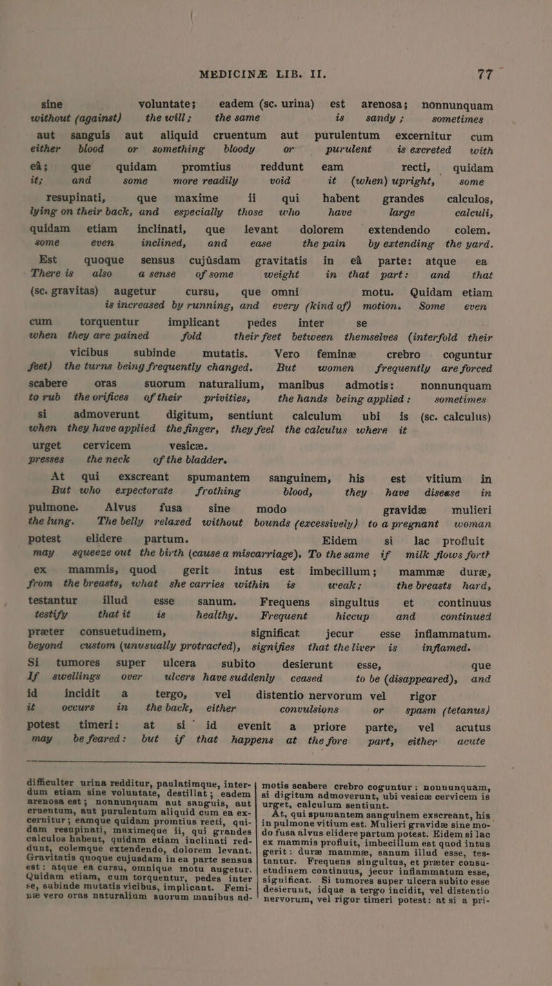 sine voluntate; eadem (sc. urina) est arenosa; nonnunquam without (against) thewill; the same is sandy ; sometimes aut sanguis aut aliquid cruentum aut purulentum excernitur cum either blood or something hloody or purulent is excreted with ea; que quidam promtius reddunt eam recti, quidam it; and some more readily void it (when) upright, some resupinati, que maxime ii qui habent = grandes calculos, lying on their back, and especially those who have large calculi, quidam etiam inclinati, que Jevant dolorem extendendo colem. some even inclined, and ease the pain by extending the yard. Est quoque sensus cujisdam gravitatis in e&amp; parte: atque ea There is also a sense of some weight in that part: and that (sc. gravitas) augetur cursu, que omni motu. Quidam etiam is increased by running, and every (kind of) motion. Some even cum torquentur implicant pedes _ inter se when they are pained fold their feet between themselves (interfold their vicibus subinde mutatis. Vero femine crebro coguntur feet) the turns being frequently changed. But women frequentiy are forced scabere oras suorum naturalium, manibus admotis: nonnunquam torub theorifices of their privities, the hands being applied: sometimes si admoverunt digitum, sentiunt calculum ubi_ is (sc. calculus) when they haveapplied the finger, they feel the calculus where it urget cervicem vesicz. presses the neck of the bladder. At qui exscreant spumantem sanguinem, his est vitium in But who ezxpectorate frothing blood, they have disease in pulmone. Alvus fusa sine modo gravide mulieri the lung. The belly velaxed without bounds (excessively) toa pregnant woman potest elidere partum. Eidem si lac. profluit may squeeze out the birth (cause a miscarriage). To thesame if milk flows forth ex mammis, quod gerit intus est imbecillum; Mamme dure, from the breasts, what shecarries within is weak ; the breasts hard, testantur illud esse sanum. Frequens _ singultus et continuus testify that it is healthy. Frequent hiccup and continued preter consuetudinem, significat jecur esse inflammatum. beyond custom (unusually protracted), signifies that theliver is inflamed. Si tumores super ulcera subito desierunt esse, que If swellings over ulcers have suddenly ceased to be (disappeared), and id incidit a tergo, vel distentio nervorum vel rigor at occurs in theback, either convulsions or spasm (tetanus) potest timeri: at si id evenit a _ priore parte, vel acutus may be feared: but if that happens at the fore part, either acute — Sco sneer a mtocoeae aerate ee a difficulter urina redditur, paulatimque, inter- {| motis scabere crebro coguntur: nonnunquam, dum etiam sine voluntate, destillat; eadem | si digitum admoverunt, ubi vesicw cervicem is arenosa est; nonnunquam aut sanguis, aut| urget, calculum sentiunt. eruentum, aut purulentum aliquid cum ea ex- At, qui spumantem sanguinem exscreant, his cernitur; eamque quidam promtius recti, qui- | in pulmone vitium est. Mulieri gravidz sine mo-— dam resupinati, maximeque ii, qui grandes | do fusa alvus elidere partum potest. Eidem si lac calculos habent, quidam etiam inclinati red- | ex mammis profluit, imbecillum est quod intus dunt, colemque extendendo, dolorem levant. gerit: dure mamme, sanum illud esse, tes- Gravitatis quoque cujusdam inea parte sensus | tantur. Frequens singultus, et preter consu- est: atque e@ cursu, omnique motu augetur. | etudinem continuus, jecur inflammatum esse, Quidam etiam, cum torquentur, pedes inter | significat. Si tumores super ulcera subito esse se, subinde mutatis vicibus, implicant. Femi- | desierunt, idque a tergo incidit, vel distentio b® vero oras naturalium suorum manibus ad- nervorum, vel rigor timeri potest: at si a pri-