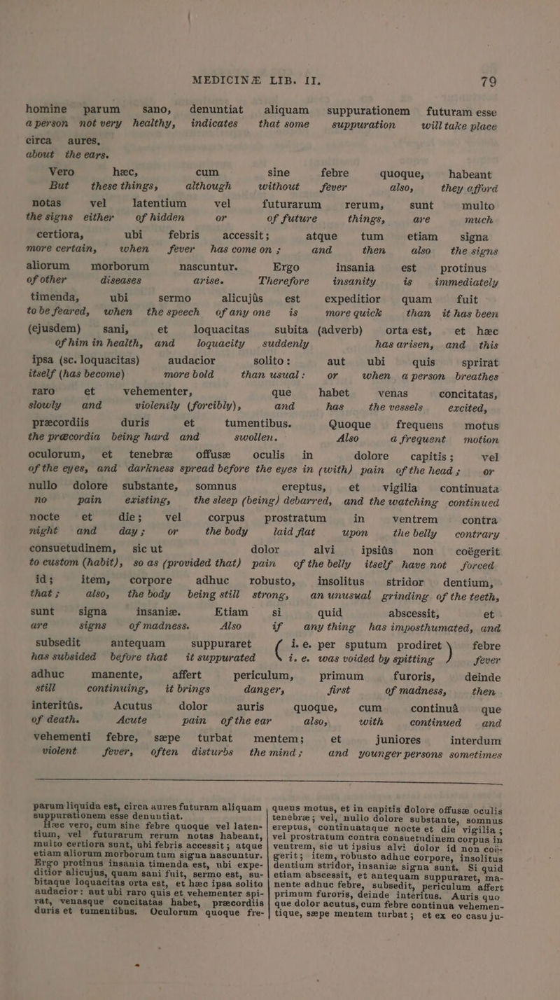 homine parum sano, denuntiat aliquam suppurationem futuram esse a@person notvery healthy, indicates that some suppuration will take place eirca aures, about the ears. Vero hec, cum sine febre quoque, habeant But these things, although without fever also, they afford notas vel latentium vel futurarum rerum, sunt multo the signs either of hidden or of future things, are much certiora, ubi febris —_ accessit; atque tum etiam signa more certain, when fever has comeon ; and then also the signs aliorum morborum nascuntur. Ergo insania est protinus of other diseases arise. Therefore insanity is immediately timenda, ubi sermo alicujis _— est expeditior quam fuit tobe feared, when thespeech ofanyone_ is more quick than it has been (ejusdem) sani, et loquacitas subita (adverb) orta est, et hee ofhim in health, and loquacity suddenly has arisen, and this ipsa (sc. loquacitas) audacior solito : aut = ubi quis sprirat itself (has become) more bold than usual : or when a person breathes raro et vehementer, que habet venas concitatas, slowly and violenily (forcibly), and has the vessels excited, precordiis duris et tumentibus. Quoque frequens motus the précordia being hurd and swollen. Also a frequent motion oculorum, et tenebre offuse oculis_ in dolore _ capitis ; vel of the eyes, and darkness spread before the eyes in (with) pain of the head ; or nullo dolore substante, somnus ereptus, et vigilia continuata no pain existing’, the sleep (being) debarred, and the watching continued nocte = et die; _—-vell corpus prostratum in ventrem — contra night and day ; or the body laid flat upon the belly contrary consuetudinem, sic ut dolor alvi ipsids non coégerit to eustom (habit), so as (provided that) pain of the belly itself have not Sorced id; item, corpore adhuc robusto, insolitus stridor dentium, that ; also, thebody being still strong, an unusual grinding of the teeth, sunt signa insanie. Etiam si quid abscessit, et are signs of madness. Also if any thing has imposthumated, and subsedit antequam suppuraret ( i.e. per sputum prodiret febre has subsided before that it suppurated i. was voided by spitting Sever adhuc manente, affert periculum, primum furoris, deinde still continuing, it brings danger, Sirst of madness, then interitis. Acutus dolor auris quoque, cum continua que of death. Acute pain of the ear also, with continued and vehementi febre, sepe turbat mentem; et juniores interdum violent fever, often disturbs the mind; and younger persons sometimes ee ese parum liquida est, circa aures futuram aliquam , quens motus, et in capitis dolore offuse oculis suppurationem esse denuutiat. tenebre; vel, nullo dolore substante, somnus fee vero, cum sine febre quoque vel laten- | ereptus, continuataque nocte et die vigilia ; tium, vel futurarum rerum notas habeant, | vel prostratum contra consuetudinem corpus in multo certiora sunt, ubi febris accessit; atque | ventrem, sic ut ipsius alvi dolor id non coé- etiam aliorum morborum tum signa nascuntur. | gerit; item, robusto adhue corpore, insolitus Ergo protinus insania timenda est, ubi expe- | dentium stridor, insaniw signa sunt. Si quid ditior alicujus, quam sani fuit, sermo est, su- | etiam abscessit, et antequam Suppuraret, ma- bitaque loquacitas orta est, et hc ipsa solito | nente adhuc febre, subsedit, periculum affert audacior: aut ubi raro quis et vehementer spi- | primum furoris, deinde interitus. Auris quo rat, venasque concitatas habet, precordiis | que dolor acutus, cum febre continua vehemen- duris et tumentibus. Oculorum quoque fre- | tique, sepe mentem turbat; et ex eo casu ju-