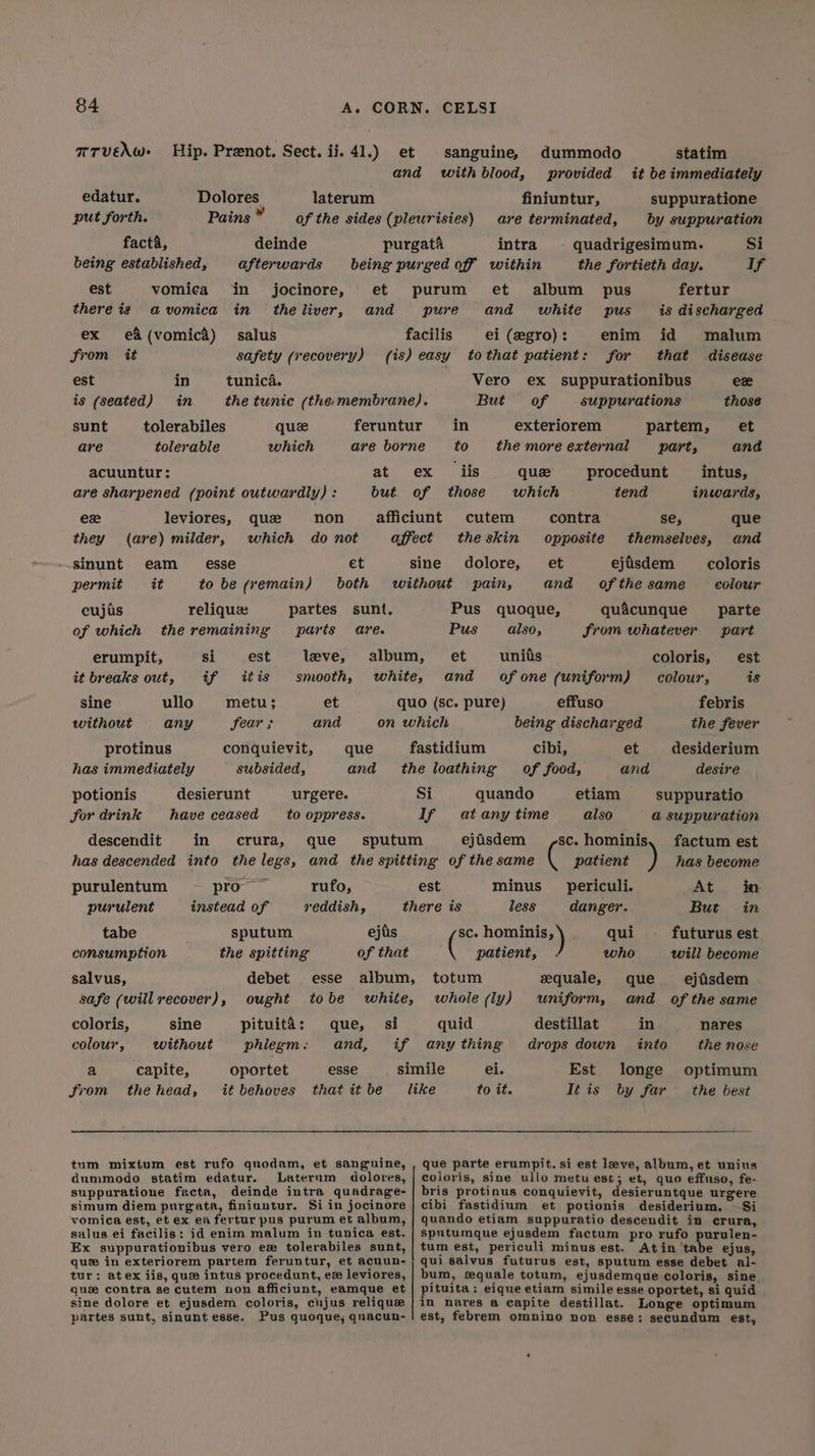 TTVEAW Hip. Prenot. Sect. ij. 41.) et sanguine, dummodo statim and withblood, provided it be immediately edatur. Dolores laterum finiuntur, suppuratione put forth. Pains * of the sides (pleurisies) are terminated, by suppuration facta, deinde purgata intra quadrigesimum. Si being established, afterwards being purged off within the fortieth day. ig est vomica in jocinore, et purum et album pus fertur there iz avomica in theliver, and pure and white pus is discharged ex e&amp;(vomica) salus facilis ei (egro): enim id malum from tt safety (recovery) (is) easy tothat patient: for that disease est in tunica. Vero ex suppurationibus ewe is (seated) in the tunic (the membrane). But of suppurations those sunt tolerabiles que feruntur in exteriorem partem, et are tolerable which are borne to themoreexternal part, and acuuntur: at ex iis que procedunt intus, are sharpened (point outwardly) : but of those which tend inwards, ex leviores, que non afficiunt cutem contra se, que they (are) milder, which do not affect theskin opposite themselves, and sinunt eam _ esse et sine dolore, et ejisdem coloris permit it to be (remain) both without pain, and ofthe same colour cujis reliquz partes sunt, Pus quoque, quacunque parte of which the remaining paris are. Pus also, from whatever part erumpit, si est leve, album, et units coloris, est it breaks out, if itis smooth, white, and ofone (uniform) colour, is sine ullo metu; et quo (sc. pure) effuso febris without any fear ; and on which being discharged the fever protinus conquievit, que fastidium cibi, et desiderium has immediately subsided, and the loathing of food, and desire potionis desierunt urgere. Si quando etiam suppuratio for drink have ceased to oppress. If atany time also a suppuration descendit in crura, que sputum ejisdem sc. hominis. factum est has descended into the legs, and the spitting of the same ( patient has become purulentum pro rufo, est minus __periculi. At io purulent instead of reddish, there is less danger. But in tabe sputum ejiis SC. bo qui futurus est consumption the spitting of that patient, who will become salvus, debet esse album, totum equale, que ejisdem safe (will recover), ought tobe white, whole (ly) ‘uniform, and of the same coloris, sine pituita: que, si quid destillat in nares colour, without phlegm: and, if anything drops down into the nose a capite, oportet esse simile ei. Est longe optimum from thehead, it behoves that itbe like to it. Téis by far the best tum mixtum est rufo quodam, et sanguine, , que parte erumpit. si est leve, album, et unius dummodo statim edatur. Laterum dolores, | coloris, sine ullo metuest; et, quo effuso, fe- suppuratione facta, deinde intra quadrage-| bris protinus conquievit, desieruntque urgere simum diem purgata, finiuntur. Siin jocinore | cibi fastidium et potionis desiderium. ~—Si vomica est, et ex ea fertur pus purum et album, | quando etiam suppuratio descendit in crura, salus ei facilis: id enim malum in tunica est. | sputumque ejusdem factum pro rufo purulen- Ex suppurationibus vero ex tolerabiles sunt, | tum est, periculi minus est. Atin'tabe ejus, que in exteriorem partem feruntur, et acuun-j; qui salvus futurus est, sputum esse debet al- tur: atex iis, que intus procedunt, ex leviores, | bum, zquale totum, ejusdemque coloris, sine. quz contra se cutem non afficiunt, eamque et | pituita: eique etiam simile esse oportet, si quid sine dolore et ejusdem coloris, cujus relique}in nares a capite destillat. Longe optimum partes sunt, sinunt esse. Pus quoque; qnacun-! est, febrem omnino non esse: secundum est,
