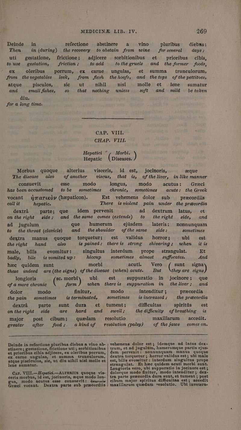 Deinde_ in refectione abstinere a vino pluribus _diebus; Then in (during) the recovery toabstain from wine for several days 3 uti gestatione, frictione; adjicere - sorbitionibus et prioribus cibis, touse gestation, friction; to add to the gruels and the former foods, ex oleribus porrum, ex carne ungulas, et summa _ trunculorum, from thevegetables leek, from flesh thehoofs, and thetops of the pettitoes, atque pisculos, sic ut nihil nisi molle et lene’ sumatur and small fishes, $0 that nothing unless soft and mild _ be taken diu. for a long time. CAP. VIII. ; CHAP. VIII. Hepatici ©, Morbi. ) Hepatic Diseases. Morbus quoque_ alterius visceris, id est, jocinoris, eeque The disease also of another viscus, that is, of theliver, in like manner consuevit esse modo longus, modo acutus : Greci has been accustomed tobe sometimes chronic, sometimes acute: the Greek vocant YrariKov (hepaticon). Est vehemens dolor sub precordiis call it hepatic. There isviolent pain under the precordia dextrA parte; que idem pervenit ad dextrum latus, et on the right side; and thesame comes (extends) to theright side, and ad jugulum que humerum ejisdem lateris: nonnunquam to the throat (clavicle) and theshoulder of the same side: sometimes dextra manus quoque torquetur; est validus horror; ubi est the right hand also is pained; thereis strong shivering; when itis male, _ bilis evomitur : singultus interdum prope _ strangulat. Et badly, bile is vomited up: hiccup sometimes almost _ suffocates. And hee quidem sunt morbi acuti. Vero ( sunt ame these indeed are(the signs) of thedisease (when) acute. But they are signs longioris sc. peg ubi est suppuratio in jocinore; que of @ more chronic form when thereis suppuration in theliver; and dolor modo finitur, modo intenditur ; precordia the pain sometimes is terminated, sometimes _ is increased ; the precordia dextra parte sunt dura et tument; difficultas spiritis est onthe right side are hard and swell; the difficulty of breathing is major post cibum; quedam _ resolutio maxillarum accedit. greater after food; akindof resolution (palsy) of the jaws comes on. Deinde in refectione pluribus diebus a vino ab- ; vehemens dolor est; idemque ad latus dex- stinere; gestatione, frictione uti; sorbitionibus | trum, et ad jugulum, humeromque partis ejus- et prioribus cibis adjicere, ex cleribus porrum, dem pervenit: nonnunquam manus quoque ex carne ungulas, et summa trunculorum, | dextra torquetur; horror validus est; ubi male atque pisciculos, sic, ut diu nihil nisi molle et | est, bilis evomitur: interdum singultus prope lene sumatur. strangulat. Et hee quidem acuti morbi sunt. Longioris vero, ubi snppuratio in jocinore est 5 Car. VIII.—Hepatici.—ALTERIUS quoque vis- | dolorque modo finitur, modo intenditur ; dex- ceris morbus, id est, jocinoris, #que modo lon- | tra parte precordia dura sunt, et tument ; post s, modo acutus esse consuevit: jrarndy | cibum major spiritus difficultas est; accedit oa! yocant. Dextra parte sub precordiis | maxillarum quedam resolutio. Ubi invetera-