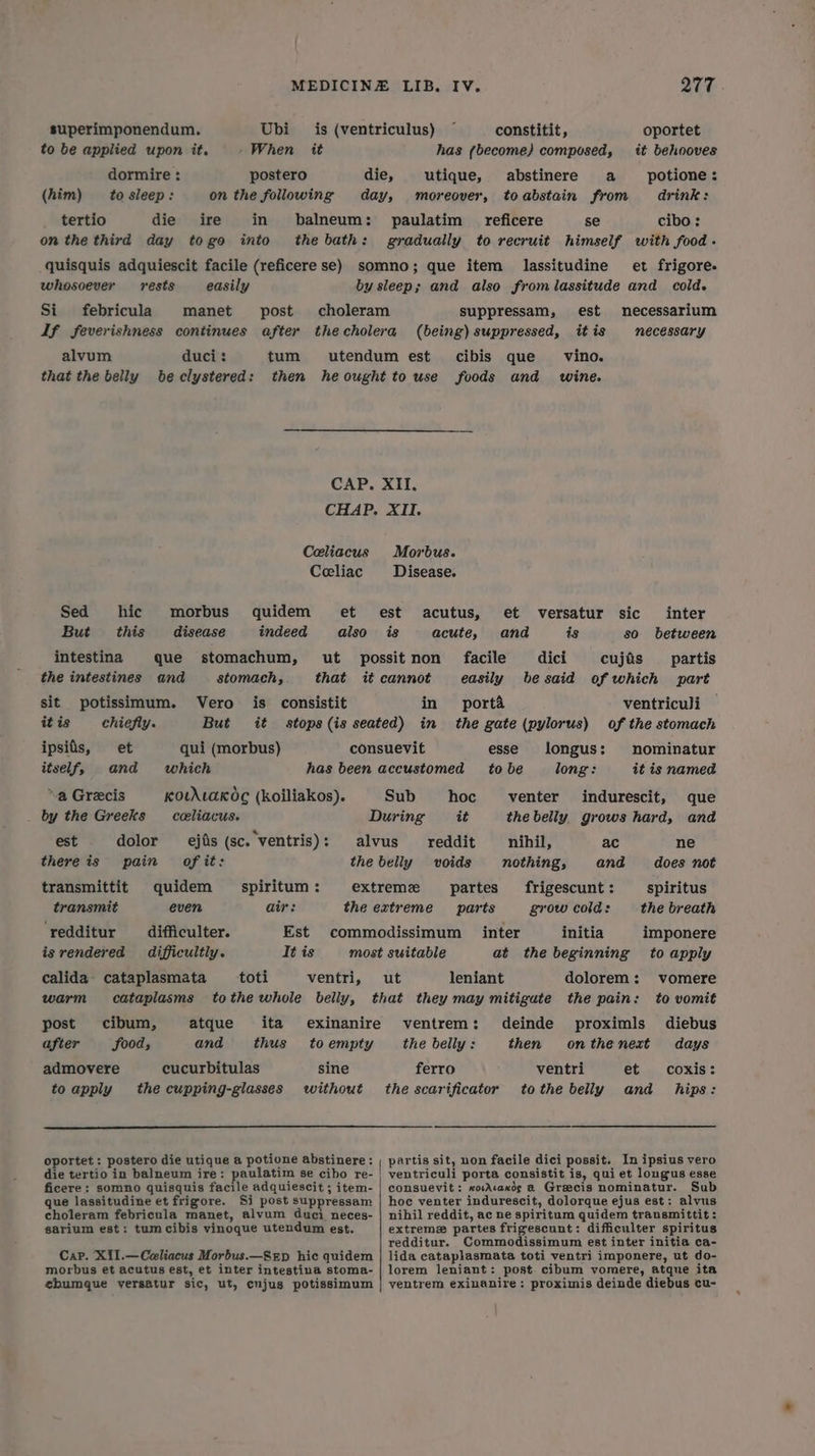 superimponendum. Ubi is (ventriculus) ~ constitit, oportet to be applied upon it. -When it has (become) composed, it behooves dormire : postero die, utique, abstinere a potione: (him) to sleep: on the following day, moreover, toabstain from drink: tertio die ire in balneum: paulatim _reficere se cibo: on the third day togo into the bath: gradually to recruit himself with food. quisquis adquiescit facile (reficere se) somno; que item lassitudine et frigore- whosoever rests easily by sleep; and also from lassitude and cold. Si. febricula) manet post choleram suppressam, est mnecessarium If feverishness continues after thecholera (being) suppressed, itis necessary alvum duci: tum utendum est cibis que vino. that the belly beclystered: then heought to use foods and wine. CAP. XII. CHAP. XII. Celiacus Morbus. Ceeliac Disease. Sed hic morbus quidem et est acutus, et versatur sic inter But this disease indeed also is acute, and is so between intestina que stomachum, ut possitnon facile dici cujas _ partis the intestines and stomach, that it cannot easily he said of which part sit potissimum. Vero is consistit in porta ventriculi it is chiefly. But it stops(is seated) in the gate (pylorus) of the stomach ipsiis, et qui (morbus) consuevit esse longus: nominatur itself, and which has been accustomed to be long: it is named a Grecis KouALaK dc (koiliakos). Sub hoc venter indurescit, que by the Greeks _celiacus. During it the belly, grows hard, and est dolor ejfis (sc. ventris): alvus reddit nihil, ac ne there is pain of it: the belly voids nothing, and does not transmittit quidem spiritum: extreme partes frigescunt: spiritus transmit even air: the extreme parts grow cold: the breath ‘redditur _difficulter. Est commodissimum inter initia imponere is rendered difficultly. It is most suitable at the beginning to apply calida’ cataplasmata toti ventri, ut leniant dolorem: vomere warm cataplasms tothe whole belly, that they may mitigate the pain: to vomit post cibum, atque ita exinanire ventrem: deinde proximls diebus after food, and thus to empty the belly : then onthenest days admovere cucurbitulas sine ferro ventri et coxis: to apply the cupping-glasses without the scarificator tothe belly and hips: oportet: postero die utique a potione abstinere: , partis sit, non facile dici possit. In ipsius vero die tertio in balneum ire: paulatim se cibo re- | ventriculi porta consistit is, qui et longus esse ficere; somno quisquis facile adquiescit ; item- | consuevit: xovAcaxds a Greecis nominatur. Sub que lassitudine et frigore. Si post suppressam | hoc venter indurescit, dolorque ejus est: alvus choleram febricula manet, alvum duci neces- | nihil reddit, ac ne spiritum quidem transmittit: garium est: tum cibis vinoque utendum est. extreme partes frigescunt: difficulter spiritus redditur. Commodissimum est inter initia ca- Cap. Xi1.—Celiacus Morbus.—Srp hic quidem | lida cataplasmata toti ventri imponere, ut do- morbus et acutus est, et inter intestina stoma- | lorem leniant: post cibum vomere, atque ita ehumque yersatur sic, ut, cujugs potissimum | ventrem exinanire: proximis deinde diebus cu-