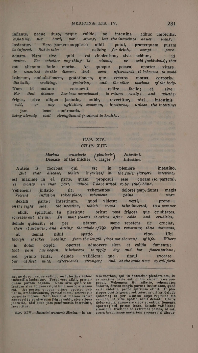 inflante, neque duro, neque valido, ne intestina adhuc imbecilla, inflating, nor hard, nor strong, lest the intestines as yet weak, ledantur. Vero (sumere suppleas) __ nihil potui, preeterquam puram be injured. But to take nothing for drink, except pure aquam. Nam _ sive quid est vinolentum, sive acidum, id water. For whether any thing is vinous, or acid (acidulous), that est alienum huic morbo,. Ac quoque postea oportet vitare is unsuited tothis disease. And even afterwards it behooves to avoid balneum, ambulationem, gestationem, que ceteros motus corporis. the bath, walking, gestation, and theother motions of the body. Nam id malum consuevit redire facile ; et sive For that disease has been accustomed to return easily; and whether frigus, sive aliqua jactatio, subit, revertitur, nisi. intestinis cold, or any agitation, comeson, itreturns, unless the intestines jam bene confirmatis. being already well strengthened (restored to health). CAP. XIV. CHAP. XIV. Morbus crassioris > Benin) Intestini. Disease -of the thicker larger Intestine. Autem is morbus, qui est in __ pleniore intestino, But that disease, which is (arises) in _ the fuller (larger) intestines est maxime in e&amp; parte, quam proposui esse csecam (sc. partem). is mostly in that part, which Ihave stated tobe (the) blind. Vehemens inflatio fit, vehementes dolores (sup. fiunt) magis Violent inflation takes place, vehement pains more dextra parte: intestinum, quod videtur verti, prope onthe right side: the intestine, which seems tobe inverted, ina manner elidit spiritum. In plerisque oritur post frigora que _ cruditates, squeezes out theair. In most (cases) it arises after colds and crudities, deinde quiescit; et per etatem seepe repetens sic cruciat, then it subsides; and during the whole oflife often returning thus torments, ut demat nihil spatio vite. Ubi though ittakes nothing fromthe length (does not shorten) of life. Where is dolor ceepit, oportet admovere sicca et calida fomenta; that pain has begun, it behooves to apply dry and hot fomentations ; sed primo _lenta, deinde validiora; que simul evocare but atfirst mild, afterwards stronger; and atthesame time to call forth neque duro, neque valido, ne intestina adhuc | tem morbus, qui in intestino pleniore est, in imbecilla ledantur. Potui vero nihil, preter- | ea maxime parte est, quam cxcam esse pro- quam puram aquam. Nam sive quid vino-| posui. Vehemens fit inflatio, vehementes lentum sive acidum est, id huic morbo alienum | dolores, dextra magis parte : intestinum, quod est. Ac postea quoque vitare oportet bal-| verti videtur, prope spiritum elidit. In ple- neum, ambulationem, gestationem, ceterosque | risque post frigora cruditatesque oritur, deinde corporis motus. Nam facile id malum redire | quiescit; et per wtatem spe repetens sic consuevit; et sive cum frigus subit, sive aliqua | cruciat, ut vite spatio nihil demat. Ubi is jactatio, nisi bene jam confirmatis intestinis, | dolor cepit, admovere sicca et calida fomenta reyertitur. oportet; sed primo lenta, deinde validiora; simulque frictione ad extremas partes, id est, Cap. XIV.—Jntestini crassioris Morbus.—Is au- | crura brachiaque materiam evocare: si discus-