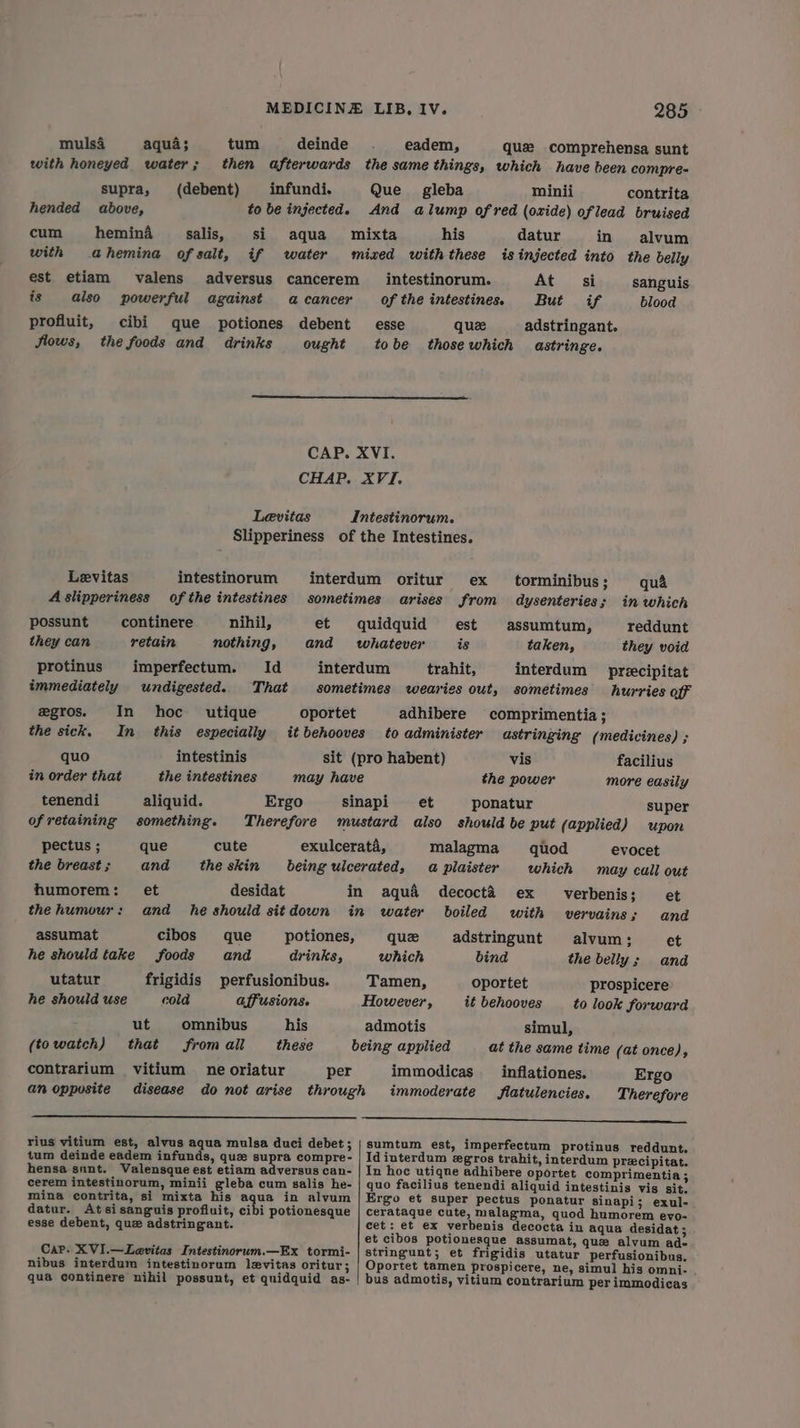 muls4 aqua; tum deinde ._ eadem, que comprehensa sunt with honeyed water; then afterwards the same things, which have been compre=- supra, (debent) infundi. Que gleba minii contrita hended above, to be injected. And alump ofred (oxide) oflead bruised cum hemina salis, si aqua mixta his datur in alvum with ahemina of salt, if water mized with these is injected into the belly est etiam valens adversus cancerem intestinorum. At si sanguis is also powerful against acancer of the intestines. But if blood profluit, cibi que potiones debent esse quee adstringant. Slows, the foods and drinks ought tobe thosewhich astringe. CAP. XVI. CHAP. XVI. Levitas Intestinorum. Slipperiness of the Intestines. Levitas intestinorum interdum oritur ex torminibus; quA A slipperiness of the intestines sometimes arises from dysenteries; in which possunt continere nihil, et quidquid est assumtum, reddunt they can retain nothing, and whatever is taken, they void protinus imperfectum. Id interdum trahit, interdum preecipitat immediately undigested. That sometimes wearies out, sometimes hurries off egros. In hoc utique oportet adhibere comprimentia ; the sick. In this especially it behooves to administer astringing (medicines) ; quo intestinis sit (pro habent) vis facilius in order that the intestines may have the power more easily tenendi aliquid. Ergo sinapi et ponatur super ofretaining something. Therefore mustard also should be put (applied) upon pectus ; que cute exulcerata, malagma quod evocet the breast ; and the skin beingulcerated, a plaister which may call out humorem: et desidat in aqu& decocta ex verbenis; et the humour: and he should sitdown in water boiled with vervains s and assumat cibos que potiones, que adstringunt alvum; et he should take foods and drinks, which bind the belly; and utatur frigidis perfusionibus. Tamen, oportet prospicere- he should use cold affusions. However, it behooves to look forward ut omnibus his admotis simul, (towatch) that from ail these being applied at the same time (at once), contrarium vitium ne oriatur per immodicas _inflationes. Ergo an oppusite disease do not arise through immoderate flatulencies. Therefore ee ee rius vitium est, alvus aqua mulsa duci debet; | sumtum est, imperfectum protinus reddunt. tum deinde eadem infunds, que supra compre- | Idinterdum egros trahit, interdum precipitat. hensa sunt. Valensque est etiam adversus can- | In hoc utiqne adhibere oportet comprimentia ; cerem intestinorum, minii gleba cum salis he- | quo facilius tenendi aliquid intestinis vis sit. mina contrita, si mixta his aqua in alvum | Ergo et Super pectus ponatur sinapi; exul- datur. Atsisanguis profluit, cibi potionesque | cerataque cute, malagma, quod humorem evo- esse debent, que adstringant. cet: et ex verbenis decocta in aqua desidat ; et cibos potionesque assumat, que alvum ad- CaP. XVI.—Levitas Intestinorum.—Ex tormi- | stringunt; et frigidis utatur perfusionibus. nibus interdum intestinorum levitas oritur; | Oportet tamen prospicere, ne, simul his omni- qua continere nihil possunt, et quidquid as- | bus admotis, vitium contrarium per immodicas
