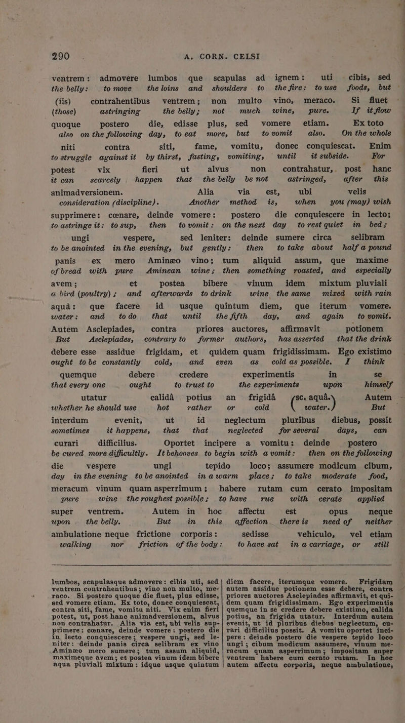 ventrem: admovere lumbos que scapulas ad ignem: uti cibis, sed the belly: to move the loins and shoulders. to thefire: touse foods, but (iis) contrahentibus ventrem; non multo vino, meraco. Si fluet (those) astringing the belly; not much wine, pure. If it flow quoque postero die, edisse plus, sed vomere_ etiam. Ex toto also onthe following day, toeat more, but to vomit also. On the whole niti contra siti, fame, vomitu, donec conquiescat. Enim to struggle against it by thirst, fasting, vomiting, until it subside. For potest vix fieri ut alvus non contrahatur,. post hanc it can searcely happen that the belly be not astringed, after this animadversionem. Alia via est, ubi velis consideration (discipline). Another method is, when you (may) wish supprimere: ccenare, deinde vomere: postero die conquiescere in lecto; toastringe it: tosup, then tovomit: onthe next day torest quiet in bed; ungi vespere, sed leniter: deinde sumere circa selibram to be anointed inthe evening, but gently: then totake about half a pound panis ex mero Aminzo vino; tum aliquid assum, que maxime of bread with pure <Aminean wine; then something roasted, and especially avem ; et postea bibere vinum idem mixtum pluviali a bird (poultry); and afterwards to drink wine the same mized with rain aqua: que facere id usque quintum diem, que iterum vomere. water: and todo that until the fifth days and again to vomit. Autem Asclepiades, contra priores auctores, affirmavit potionem ’ But Asclepiades, contraryto former authors, hasasserted that the drink debere esse assidue frigidam, et quidem quam frigidissimam. Ego existimo ought tobe constantly colds and even as cold as possible. J think quemque debere credere experimentis in se that every one ought to trust to the experiments upon himself utatur caliddA potius an frigida $C. ashe Autem - whether he should use hot rather or cold water. But interdum evenit, ut id neglectum pluribus diebus, possit sometimes it happens, that that neglected for several days can curari difficilius. Oportet incipere a vomitu: deinde postero be cured more.dificultly. It behooves to begin with avomit: then on the following die vespere ungi tepido loco; assumere modicum cibum, day inthe evening tobeanointed inawarm place; totake moderate food, meracum vinum quamasperrimum; habere rutam cum _ cerato impositam pure wine theroughest possible; tohave rue with cerate applied super ventrem. Autem in hoc affectu est opus neque upon the belly. But in this affection thereis need of neither ambulatione neque frictione corporis: sedisse vehiculo, vel etiam walking nor Friction of the body: tohave sat inacarriage, or still lumbos, scapulasque admovere: cibis uti, sed| diem facere, iterumque vomere. Frigidam ventrem contrahentibus ; vino non multo, me-}| autem assidue potionem esse debere, contra raco. Si postero quoque die fluet, plus edisse, | priores auctores Asclepiades afirmavit, et qui- sed vomere etiam. Ex toto, donec conquiescat,| dem quam frigidissimam. Ego experimentis contra siti, fame, vomitu niti. Vix enim fieri| quemque in se credere debere existimo, calida non contrahatur. Alia via est, ubi velis sup-| evenit, ut id pluribus diebus neglectum, cu- primere: coenare, deinde vomere: postero die| rari difficilius possit. A vomitu oportet inci- in lecto conquiescere; vespere ungi, sed le-| pere: deinde postero die vespere tepido loco niter: deinde panis circa selibram ex vino | ungi; cibum modicum assumere, vinum me- Aminzo mero sumere; tum assum aliquid, |racum quam asperrimum; impositam super maximeque avem; et postea vinum idem bibere | ventrem habere cum cerato rutam. In hoc aqua pluviali mixtum: idque usque quintum | autem affectu corporis, neque ambulatione,