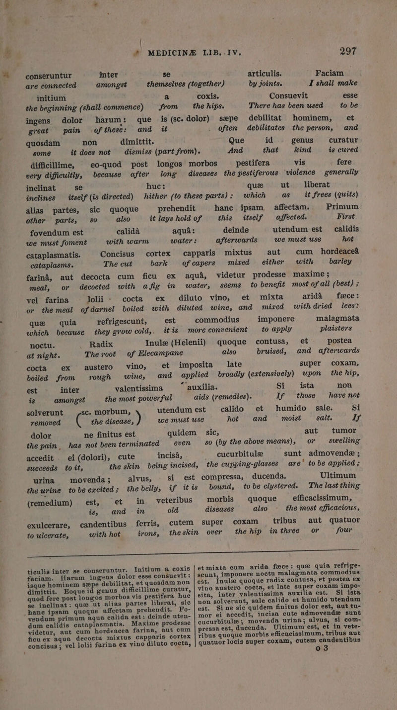 * { * MEDICINE LIB.- IV. 297 conseruntur inter se articulis. Faciam are connected amongst themselves (together) by joints. I shall make initium a coxis. Consuevit esse the beginning (shall commence) from the hips. There has been used to be ingens dolor harum : que is(sc.dolor) sepe debilitat hominem, et great pain ofthese: and it . often debilitates the person, and quosdam non dimittit. Que id genus curatur some it does not dismiss (part from). And that kind is cured difficillime, eo-quod post longos morbos pestifera vis fere very difficultly, because after long diseases the pestiferous ‘violence generally inclinat se huc: que ut. _—liberat inclines itself (is directed) hither (to these parts): which as _ it frees (quits) alias partes, sic quoque prehendit hanc ipsam affectam. Primum other parts, 80 also it lays hold of this itself affected. First fovendum est calida aqua: deinde utendum est calidis we must foment with warm water: afterwards we must use hot cataplasmatis. Concisus cortex capparis mixtus aut cum hordeacea cataplasms. The cut bark of capers mixed either with barley farind, aut decocta cum ficu ex aqua, videtur prodesse maxime ; meal, or decocted with afig in water, seems to benefit most of all (best) ; vel farina Jolii . cocta ex diluto vino, et mixta aridaA fece: or the meal ofdarnel boiled with diluted wine, and mized withdried lees’ que quia refrigescunt, est commodius imponere malagmata which because they grow cold,, it is more convenient to apply plaisters noctu. _ Radix Inule (Helenii) quoque contusa, et postea at night. The voot of Hiecampane also bruised, and afterwards cocta ex austero’ vino, et imposita late super coxam, boiled from rough wine, and applied broadly (extensively) upon the hip, est inter valentissima *‘auxilia. Si ista non is amongst the most powerful aids (remedies). If those have not solverunt sc. morbum, utendumest calido et humido sale. Si removed 6 the disease a) we must Use hot and moist salt. If dolor ne finitus est quidem sic, aut tumor the pain, has not been terminated even 80 (by the above means), or swelling accedit . ei(dolori), cute incisa, cucurbitule sunt admovende ; succeeds toit, the skin being incised, the cupping-glasses are’ to be applied ; urina movenda; alvus, si est compressa, ducenda. Ultimum the urine tobeexcited; the belly, if itis bound, tobe clystered. The last thing (remedium) est, et in veteribus morbis quoque efficacissimum, is, and in old diseases also the most efficacious, exulcerare, candentibus ferris, cutem super coxam tribus aut quatuor to ulcerate, with hot irons, theskin over the hip in three or ° four oe 2 ie eo: CEE ticulis inter se conseruntur. Initium a coxis {et mixta cum arida fece: que quia refrige- faciam. Harum ingens dolor esse consuevit:; | scunt, imponere noctu malagmata commodius isque hominem szpe debilitat, et quosdam non | est. Inulz quoque radix contusa, et postea ex dimittit. Eoque id geuus difficillime curatur, vino austero cocta, et late super coxam impo- quod fere post longos morbos vis pestifera huc | sita, inter valentissima auxilia est. Si ista se inclinat; que ut alias partes liberat, sic | non solverunt, sale calido et humido utendum est. Sine sic quidem finitus dolor est, aut tu- vendum primum aqua calida est: deinde uten- | mor ei accedit, incisa cute admovendz sunt dum calidis cataplasmatis. Maxime prodesse cucurbitule ; movenda urina; alvus, si com- videtur, aut cum hordeacea farina, aut cum | pressa est, ducenda. Ultimum est, et in vete- ficuex aqua decocta mixtus capparis cortex | ribus quoque morbis efficacissimum, tribus aut concisus; vel lolii farina ex yino diluto cocta, | quatuor locis super coxam, cutem candentibus 03