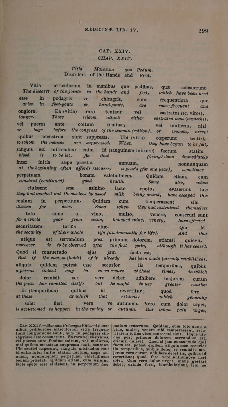 CAP. XXIV. CHAP. XXIV. Vitia Manuum que Pedum. Disorders of the Hands and Feet. Vitia articulorum in manibus que pedibus, quz consuerunt The diseases of the joints in the hands and feet, which have been used esse in podagris ve __ chiragris, sunt frequentiora que arise in foot-gouts or hand-gouts, are more frequent and ongiora. Ea (vitia) _raro tentant vel castratos (sc. viros), longer. Those seldom attack either castrated men (eunuchs), vel pueros ante coitum femine, vel mulieres, nisi or boys before thecongress of the woman (coition), or women, except quibus menstrua sunt suppressa. Ubi (vitia) coeperunt sentiri, towhom the menses ave suppressed. When they have begun to be felt, sanguis est mittendus: enim id (sanguinem mittere) factum statim blood is to be let: for that (being) done immediately inter initia sepe prestat annuam, nonnunquam at thebeginning often affords (secures) @ year’s (for one year), sometimes perpetuam bonam _valetudinem. Quidam _ etiam, cum constant (continued) good health. Some also, when eluissent sese asinino lacte epoto, evaserunt hoc they had washed out themselves by asses’ miik being drank, have escaped this malum in _ perpetuum. Quidam cum temperassent sibi disease for ever. Some when they had restrained themselves toto anno a vino, mulso, venere, consecuti sunt for a whole year from wine, honeyed wine, venery, have effected securitatem totias vite. Que id the security of their whole life (an immunity for life). And that utique est servandum post primum dolorem, etiamsi quievit. moreover is tobeobserved after the first pain, although it has ceased. Quod si cousuetudo ejis jam facta est, But if thecustom(habit) ofit already has been made (already established), aliquis quidem potest esse securior lis temporibus, quibus a@person indeed may be more secure at those times, in which dolor remisit se: vero debet adhibere majorem curam the pain has remitted itself: but = he ought to use greater caution iis (temporibus) quibus id revertitur ; quod fere at those at which that returns $ which generally solet fieri vere ve autumno. Vero cum dolor urget, is accustomed tohappen inthe spring or autumn. But when pain Urges, Cap. XX1V.—ManuumPedumque Vitia.—IN ma- malum evaserunt. Quidam, cum toto anno a nibus pedibusque articulorum vitia frequen- | vino, mulso, venere sibi temperassent, secu- tiora longioraque sunt; que in podagris chi- | ritatem totius vitz consecuti sunt. Idque uti- ragrisve esse consuerunt. EKararo velcastratos, | que post primum dolorem servandum est, vel pueros ante feminz coitum, vel mulieres, | etiamsi quievit. Quod si jam consuetudo ejus . nisi quibus menstrua suppressa sunt, tentant. facta est, potest quidem aliquis esse securior Ubi sentiri ceperunt, sanguis mittendus est; | iis temporibus, quibus dolor se remisit: ma- id enim inter initia statim factum, spe an-|jorem vero curam adhibere debet iis, quibus id nuam, nonnunquam perpetuam valetudinem | revertitur; quod fere: vere autumnove fieri bonam prestat. Quidam etiam, cum asinino | solet. Cum ‘vero dolor urget, mane gestari lacte epoto sese eluissent, in perpetuum hoc |debet; deinde ferri, inambulatione leni se