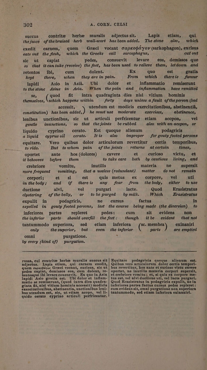 succus. contrite herbe muralis adjectus sit. Lapis etiam, qui thejurce of thebruised herb wall-wort has beenadded. The stone also, which exedit carnem, quem Graeci vocant capKkopdyoy (sarkophagon), excisus eats out the flesh, which the Greeks call sarcophagus, cut out sic ut capiat pedes, consuevit levare eos, demissos que so that itcantake (receive) the feet, hasbeen used torelieve them, letdown and retentos _ibi, cum dolent. Ex quo est gratia kept there, when theyarein pain. . From which thereis favour lapidi Asio in Asia. Ubi dolor et inflammatio remiserunt to the stone Asius in Asia. When thepain and _ inflammation have remitted se, quod fit intra quadraginta dies nisi vitium hominis themselves, \tohich happens within forty days unless a fault of the person (bad accessit, utendum est modicis exercitationibus, abstinentia, constitution) has.been added,}/ he must use ‘moderate exercises, ‘ abstinence, lenibus unctionibus, sic ut articuli perfricentur etiam acopon, vel gentle inunctions, so that thejoints be rubbed also with'an acopon, or liquido cyprino cerato. Est quoque alienum podagricis aliquid cyprus oil cerate. It is also improper for gouty footed persons equitare. Vero quibus dolor articulorum revertitur certis temporibus, to ride. But towhom pain of the joints returns at certain times, oportet ante hos (dolores) cavere et curioso victu, et it behooves before them to take care both by cautious living, and crebriore vomitu, inutilis materia ne supersit more frequent vomiting, that a useless (redundant) matter donot remain corpori; et si est quis metus ex corpore, vel uti inthebody; and if thereis any fear from thebody, either to use ductione alvi, vel purgari lacte. Quod Erasistratus clystering of the belly, or tobepurged by milk. Which Evasistratus expulit in podagricis, ne cursus factus in expelled in gouty footed persons, lest the course being made (the diversion) to inferiores partes repleret pedes: cum sit evidens non the inferior parts should overfill the feet : though itbe evident that not tantummodo superiora, sed etiam inferiora SC. ieee exinaniri only thesuperior, but even the inferior parts are emptied ~ omni purgatione. by every (kind of) purgation. russa, cui contrite herbe muralis succus sit| Equitare podagricis quoque alienum est. adjectus. Lapis etiam, qui carnem exedit, | Quibus vero articulorum dolor certis tempori- quem capxopdyov Greci vocant, excisus, sic ut | bus revertitur, hos ante et curioso victu cavere pedes capiat, demissos eos, cum dolent, re-| oportet, ne inutilis materia corpori supersit, tentosque ibi levareconsuevit. Ex quo in Asia | et crebriore vomitu; et, si quis ex corpore me- lapidi Asio gratia est. Ubi dolor et inflam- | tus est, vel alvi ductione uti, vel lacte purgari. matio se remiserunt, (quod intra dies quadra- | Quod Erasistratus in podagricis expulit, nein ginta fit, nisi vitium hominis accessit) modicis | inferiores partes factus cursus pedes repleret : exercitationibus, abstinentia, unctionibus leni- | cum evidens sit, omni purgatione non superiora bus utendum est, sic, ut etiam acopo, vel li-} tantummodo, sed etiam inferiora exinaniri. quido cerato cyprino articuli perfricentur.
