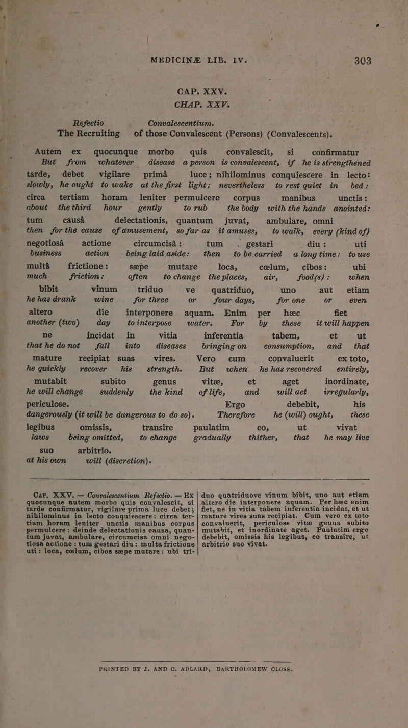 CAP. XXV. CHAP. XXV. Refectio ' Convalescentium. The Recruiting of those Convalescent (Persons) (Convalescents). Autem ex quocunque morbo~ quis convalescit, si confirmatur But from whatever disease a person is convalescent, if he is strengthened tarde, debet vigilare prima luce; nihilominus conquiescere in - lecto: slowly, he ought to wake at the first light; nevertheless to rest quiet in bed: _ circa tertiam horam leniter permulcere corpus manibus. unctis : about thethird hour gently to rub the body with the hands anointed: tum causa delectationis, quantum juvat, ambulare, omni then forthe cause ofamusement, so faras it amuses, to walk, every (kind of) negotiosa = actione circumcisa : tum. gestari diu : uti business action being laid. aside: then tobecarried alongtime: touse multa _—frictione: sepe mutare loca, celum, cibos: “ubi much friction: often to change the places, air, food(s) : when bibit vinum triduo ve quatriduo, uno aut etiam he has drank wine for three o7 four days, for one or even altero die interponere aquam. Enim per hec fiet another (two) day to interpose water. For by these it will happen ne incidat in vitia inferentia tabem, et ut that he do not fall into diseases bringing on consumption, and that mature recipiat suas vires. Vero cum _. convaluerit ex toto, he quickly recover his strength. But when hehasrecovered entirely, mutabit subito genus vite, et aget inordinate, he will change suddenly thekind of life, and will act irregularly, periculose. ; Ergo debebit, his dangerously (it will be dungerous to do so). Therefore he (will) ought, these legibus omissis, transire paulatim eo, ut vivat laws being omitted, tochange gradually thither, that he may live suo arbitrio. at his own will (discretion). Cap. XXV.— Convalescentium Refectio. —Ex | duo quatriduove vinum bibit, uno aut etiam quocungue autem morbo quis convalescit, si| altero die interponere aquam. Per hee enim tarde confirmatur, vigilare prima luce debet; | fiet, ne in vitia tabem inferentia incidat, et ut nihilominus in lecto conquiescere: circa ter- | mature vires suas recipiat. Cum vero ex toto tiam horam leniter unctis manibus corpus| convaluerit, periculose vite genus subito permulcere: deinde delectationis causa, quan-| mutabit, et inordinate aget. Paulatim erge tum juvat, ambulare, circumcisa omni nego-| debebit, omissis his legibus, eo transire, ut_ tiosa actione : tum gestari diu: multafrictione | arbitrio sno vivat. uti: loca, celum, cibos sepe mutare: ubi tri- PRINTED BY J. AND C. ADLARD, BARTHOLOMEW CLOSE.