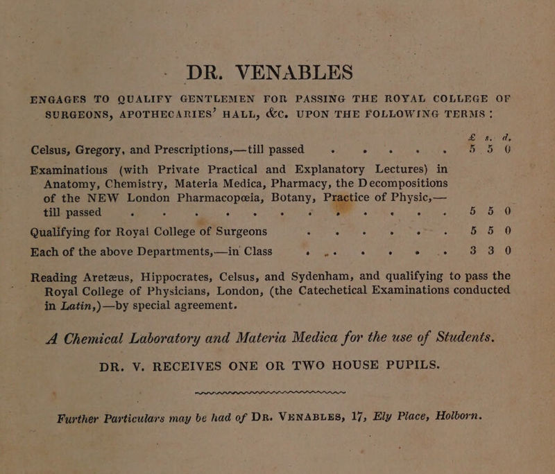 DR. VENABLES ENGAGES TO QUALIFY GENTLEMEN FOR PASSING THE ROYAL COLLEGE OF SURGEONS, APOTHECARIES’ HALL, &C. UPON THE FOLLOWING TERMS: ; see ae) le Celsus, Gregory, and Prescriptions,—till passed ° Es . RR pe Examinations (with Private Practical and Explanatory Lectures) in Anatomy, Chemistry, Materia Medica, Pharmacy, the Decompositions of the NEW London ee aa a of Physic,— till passed é 5 ° . sh obs Qualifying for Royal ee, of Be conta . . . . ° 4 5 5 Each of the above Departments,—in Class aicenes . 5 eas oe OL O Reading Areteus, Hippocrates, Celsus, and Sydenham, and qualifying to pass the Royal College of Physicians, London, (the Catechetical Examinations conducted in Latin,)—by special agreement. : A Chemical Laboratory and Materia Medica for the use of Students. DR. V. RECEIVES ONE OR TWO HOUSE PUPILS. Further Particulars may be had of DR. VENABLES, 17, Ely Place, Holborn.