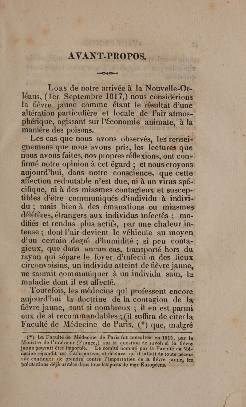 AVANT-PROPOS. Lors de notre arrivée à la Nouvelle-Or- Jéans, (ler. Septembre 1817,) nous considérions Ja fièvre, jaune comme étant le résultat d’une altération particulière et locale de Pair atmos- phérique, agissant sur l’économie animale, à la manière des poisons. | di Les cas que nous avons observés, les renser- gnemens que nous avons pris, les lectures que nous avons faites, nos propres réflexions, ont con&gt; firmé notre opinion à cet égard ; et nous croyons: aujourd’hui, dans notre conscience, que cette affection redoutable n’est due, ni à un virus spé- cifique, ni à des miasmes contagieux et suscep- tibles d’être communiqués dindividu à indivi- du ; mais bien à des émanations ou miasmes délétères, étrangers aux individus infectés ; mo- difiés et rendus plus actifs, par une chaleur in- tense ; dont l’air devient le véhicule au moyen d’un certain degré d’humidité ; si peu conta- gieux, que dans aucun cas, transporté hors du rayon qui sépare le foyer d'infection des lieux circonvoisins, un individu atteint de fièvre jaune, ne saurait communiquer à un individu sain, la maladie dont il est affecté. fini ‘l'outefois, les médecins qui professent encore aujourd’hui la doctrine de la contagion de la: fièvre jaune, sont si nombreux ; il en est parmi eux de si recomimandables ; (il suffira de citer la. Faculté de Médecine de Paris, (*) que, malgré (*) La Faculté de Médecine de Paris fut consultée en 1818, par le Ministre de l’intérieur (France,) sur la question de savoir si la fièvre jaune pouvait être importée. Le comité nommé par la Faculté de Mé- decine répondit par l’affirmative, et déclara qu’il fallait de toute néces: sité continuer de prendre contre l’importatien de la fièvre jaune, les précautions déjà usitées dans tous les ports de mer Européens,