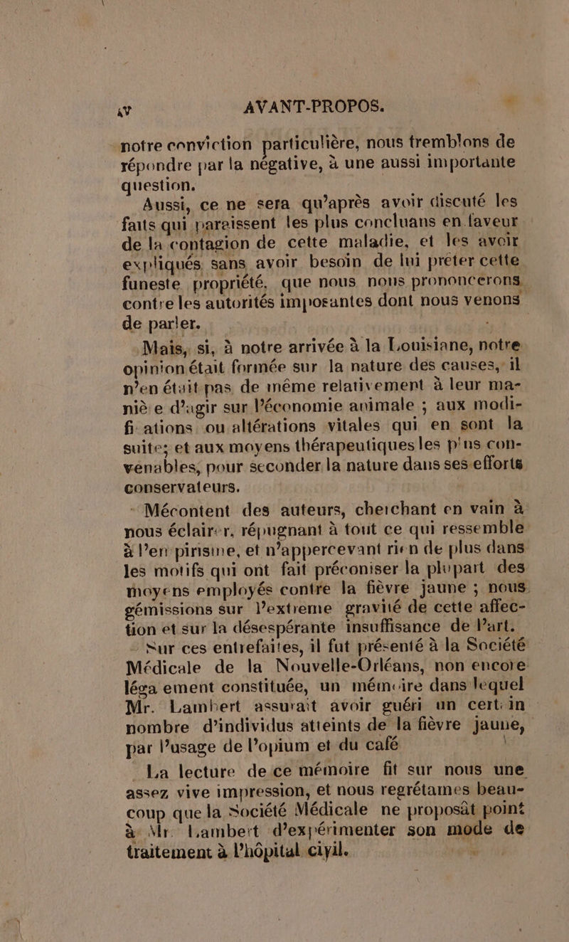 notre conviction particulière, nous tremblons de répondre prar la négative, à une aussi importante question. Aussi, ce ne sera qu'après avoir discuté les faits qui paraissent les plus concluans en faveur de la contagion de cette maladie, et les avoir expliqués sans avoir besoin de lui preter cette funeste propriété, que nous nous prononcerons, contre les autorités improsantes dont nous venons de parler. | Mais. si, à notre arrivée à la Louisiane, notre opinionétait formée sur la nature des causes, il n’en était pas de même relativement à leur ma- niè e d'agir sur l’économie animale ; aux modi- fi ations ou altérations vitales qui en sont la suite; et aux moyens thérapeutiques les p'ns con- vénables, pour seconder la nature dans ses-efforts conservaleurs. - Mécontent des auteurs, cherchant en vain à nous éclairer, répugnant à tout ce qui ressemble à l’en pinisine, et n’appercevant rien de plus dans les motifs qui ont fait préconiser la plupart des moyens employés contre la fièvre jaune ; nous. gémissions sur l’extreme gravité de cette affec- tion et sur la désespérante insuffisance de Part. Sur ces entrefaites, il fut présenté à la Saciété Médicale de la Nouvelle-Orléans, non encore léga ement constituée, un mémrire dans lequel Mr. Lambert assurait avoir guéri un cert:in nombre d'individus atteints de la fièvre jaune, par l’usage de l’opium et du café _ La lecture de ce mémoire fit sur nous une assez vive impression, et nous regrétames beau- coup que la Société Médicale ne proposât point à Mr. lambeït d’expérimenter son mode de traitement à l'hôpital ciyil.