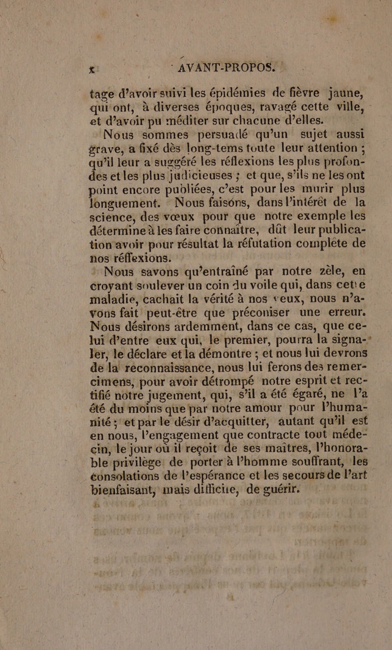 tage d’avoir suivi les épidémies de fièvre jaune, qui'ont, à diverses épnques, ravagé cette ville, - et d’avoir pu méditer sur chacune d’elles. Nous sommes persuadé qu’un sujet aussi grave, a fixé dès long-tems toute leur attention ; qu’il leur a suggéré les réflexions les plus profon- des et les plus judicieuses ; et que, s’ils ne les ont point encore publiées, c’est pour les murir plus longuement. Nous faiséns, dans l’intérêt de la science, des vœux pour que notre exemple les détermine à les faire connaître, düt leur publica- tion avoir pour résultat la réfutation complete de nos réffexions. | Nous savons qu’entraîné par notre zéle, en croyant soulever un coin Au voile qui, dans cette maladie, cachait la vérité à nos veux, nous n?a- vons fait peut-être que préconiser une erreur. Nous désirons ardemment, dans ce cas, que ce- lui d’entre eux qui, le premier, pourra la signa- ler, le déclare et la démontre ; et nous lui devrons de la’ reconnaissance, nous lui ferons des remer- cimens, pour avoir détrompé notre esprit et rec- tifié notre jugement, qui, s’il a été égaré, ne l’a êté du moins que par notre amour pour l’huma- nité ; et par le désir d’acquitter, autant qu’il est en nous, l’engagement que contracte tout méde- cin, le jour où il reçoit de ses maitres, l’honora- ble privilège: de porter à l’homme souffrant, les éonsolations de l’espérance et les secours de l’art bienfaisant, mais diffictie, de guérir. | k