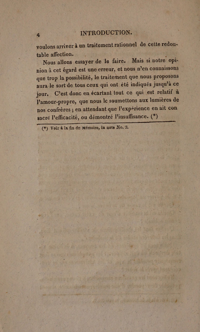 voulons arriver à un traitement rationnel de cette redou- table affection. | x Nous allons essayer de le faire. Mais si notre opi- nion à cet égard est une erreur, et nous n’en connaissons | que trop la possibilité, le traitement que nous proposons | aura le sort de tous ceux qui ont été indiqués jusqu’à ce jour. C’est donc en écartant tout ce qui est relatif à l'amour-propre, que nous Îc soumettons aux lumières de nos confrères ; en attendant que l'expérience en ait con sacré l'efficacité, ou démontré l'insuffisance. (*) Te NS