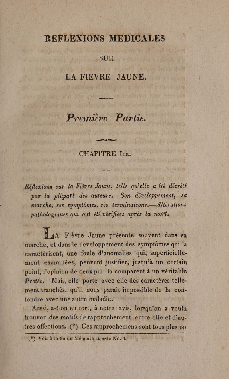 | SUR LA FIEVRE JAUNE. Première Partie. _0+— CHAPITRE Ier. Réflexions sur la Fièvre Jaune, telle qu'elle a été décrété par la plüpart des auteurs.—Son développement, sa. marche, ses symptômes, ses terminaisons.—Altérations pathologiques qui ont élé vérifiées après la mort. À 44 Fièvre Jaune présenté souvent dans sa marche, et dans le développement des symptômes qui la caractérisent, une foule d'anomalies qui, superficielle- ment examinées, peuvent juslifier, jusqu’à un certain point, l'opinion de ceux pui la comparent à un véritable Protée. Mais,elle porte avec elle des caractères telle- ment tranchés, qu’il nous paraït impossible de la con- fondre avec une autre maladie. + Aussi, a-t-on eu tort, à notre avis, lorsqu'on a voulu trouver des motifs de rapprochement entre elle et d’au- tres affections. (*) Ces rapprochemens sont tous plus ou