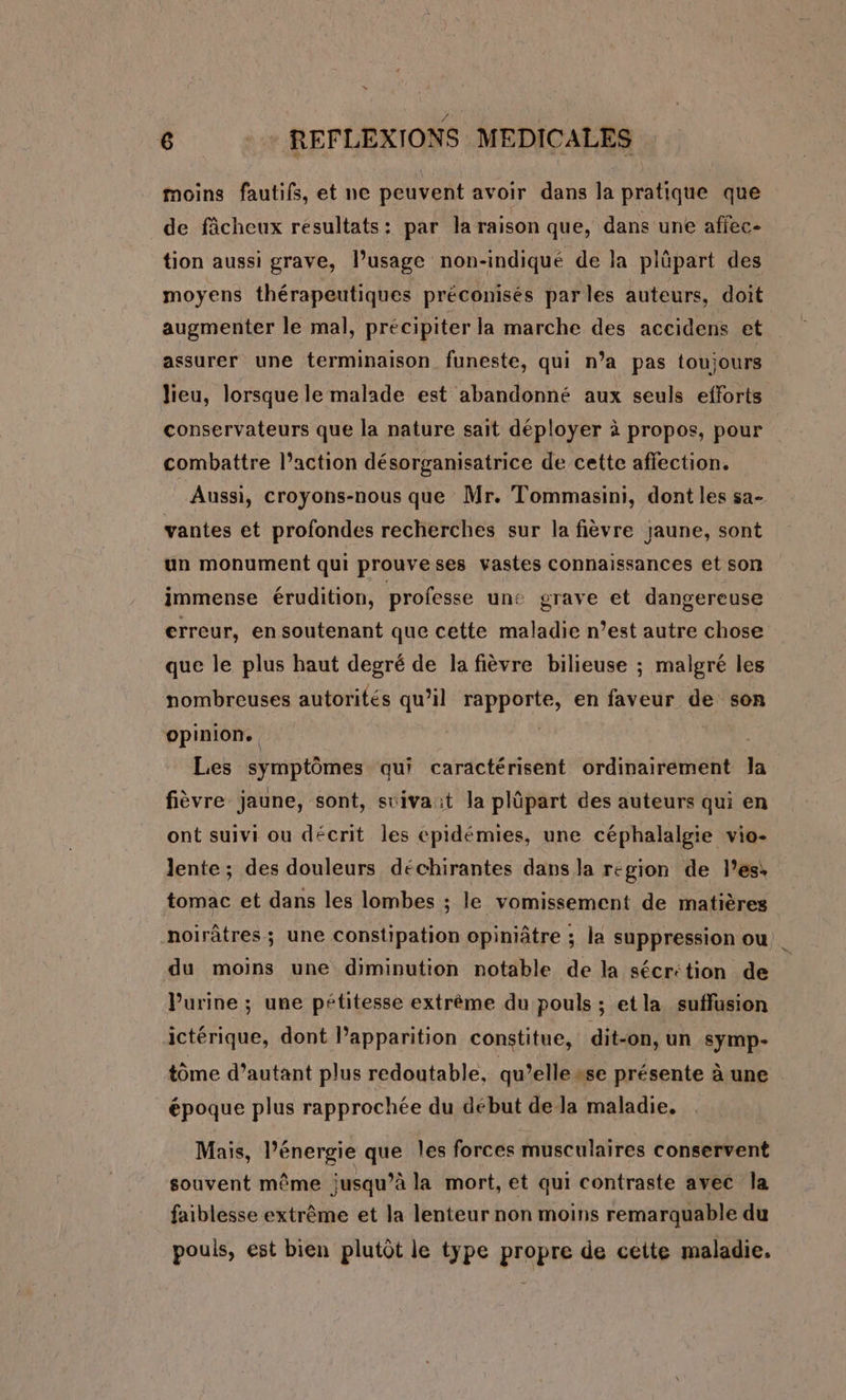 moins fautifs, et ne peuvent avoir dans la pratique que de fâcheux resultats: par la raison que, dans une affec- tion aussi grave, l’usage non-indiqué de la plûpart des moyens thérapeutiques préconisés parles auteurs, doit augmenter le mal, précipiter la marche des accidens et assurer une terminaison funeste, qui n’a pas toujours lieu, lorsque le malade est abandonné aux seuls efforts conservateurs que la nature sait déployer à propos, pour combattre l’action désorganisatrice de cette affection. Aussi, croyons-nous que Mr. Tommasini, dont les sa- vantes et profondes recherches sur la fièvre jaune, sont un monument qui prouveses vastes Connaissances et son immense érudition, professe une grave et dangereuse erreur, en soutenant que cette maladie n’est autre chose que le plus haut degré de la fièvre bilieuse ; malgré les nombreuses autorités qu’il rapporte, en faveur de son opinion. | Les symptômes qui caractérisent ordinairement la fièvre jaune, sont, stivait la plüpart des auteurs qui en ont suivi ou décrit les épidémies, une céphalalgie vio- lente; des douleurs déchirantes dans la region de les: tomac et dans les lombes ; le vomissement de matières noirâtres; une constipation opiniâtre ; la suppression ou du moins une diminution notable de la sécrétion de Purine ; une pétitesse extrème du pouls ; etla suffusion ictérique, dont l'apparition constitue, dit-on, un symp- tôme d'autant plus redoutable, qu’elle sse présente à une époque plus rapprochée du début de la maladie. Mais, l'énergie que les forces musculaires conservent souvent même jusqu’à la mort, et qui contraste avec la faiblesse extrême et la lenteur non moins remarquable du pouls, est bien plutôt le type propre de cette maladie.