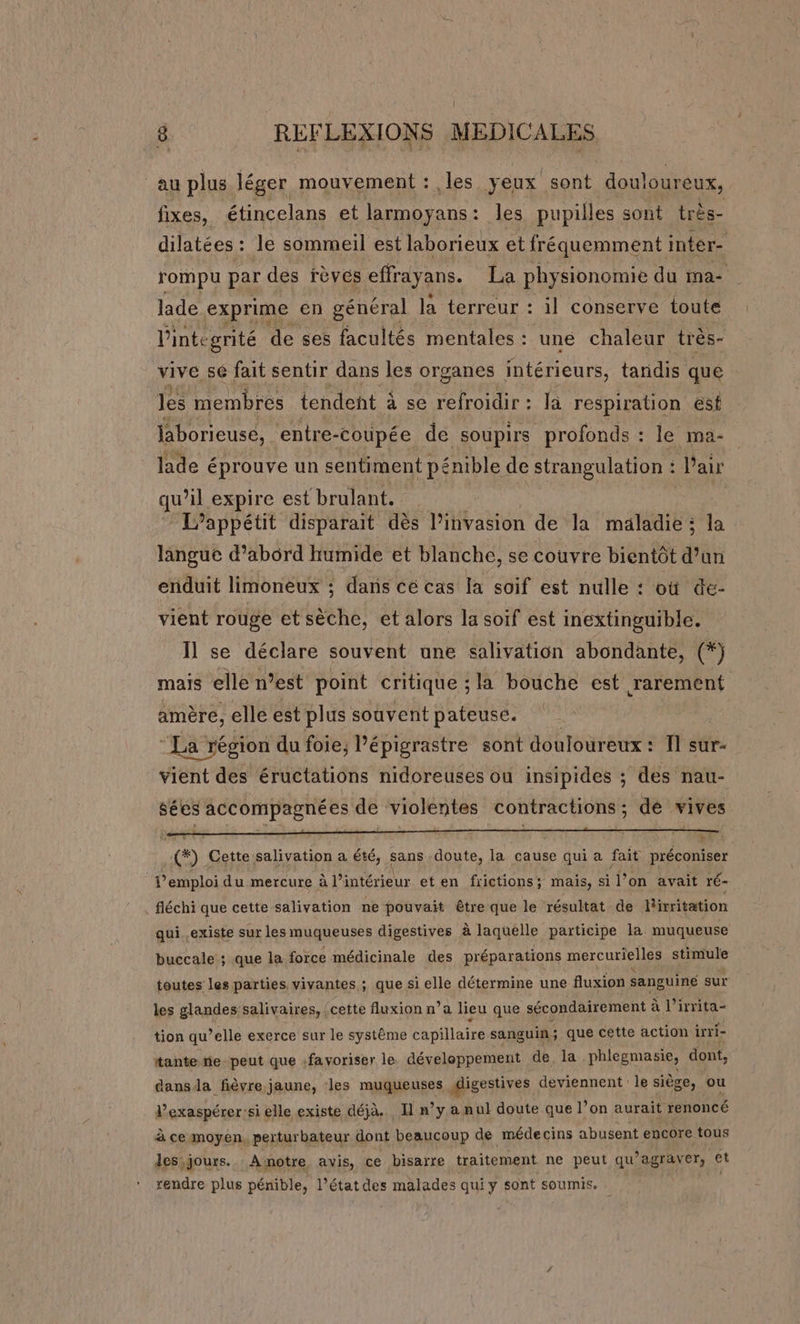 au plus. léger mouvement : les yeux sont douloureux, fixes, étincelans et larmoyans: les pupilles sont très- dilatées : le sommeil est laborieux et fréquemment inter- rompu par des rèves effrayans. La physionomie du ma- lade exprime en général la terreur : il conserve toute l'integrité de ses facultés mentales : une chaleur très- vive se fait sentir dans les organes intérieurs, tandis que les membres tendent à se refroidir : la respiration esf laborieuse, entre-coupée de soupirs profonds : le ma- lade éprouve un sentiment pénible de strangulation : Pair qu’il expire est brulant. L’appétit disparait dès l'invasion de la maladie: la langue d’abord humide et blanche, se couvre bientôt dan enduit limoneux ; dans cé cas la soif est nulle : où de- vient rouge et ane et alors la soif est inextinguible. Il se déclare souvent une salivation abondante, (*) mais elle n’est point critique ; la bouche est rarement amère, elle est plus souvent pateuse. “La région du foie; l’épigrastre sont douloureux : 1 sur- vient des éructations nidoreuses ou insipides ; des nau- sées accompagnées de violentes contractions ; de vives u F ee) Cette salivation a été, sans doute, la cause qui a fait préconiser P’emploi du mercure à l’intérieur et en frictions; mais, si l’on avait ré- fléchi que cette salivation ne pouvait être que le résultat de Livritation qui. existe sur les muqueuses digestives à laquelle participe la muqueuse buccale ; que la force médicinale des préparations mercurielles stimule toutes les parties vivantes ; que si elle détermine une fluxion sanguiné sur les glandes salivaires, | cette fluxion n’a lieu que sécondairement à l’irrita- tion qu’elle exerce sur le système capillaire sanguin; que cette action irri- tante ñe_peut que :favoriser le déveleppement de. la phlegmasie, dont, dansda fièvre jaune, les muqueuses digestives deviennent le siège, ou l’'exaspérer:si elle existe déjà. I n’y a nul doute que l’on aurait renoncé à ce moyen, perturbateur dont beaucoup de médecins abusent encore tous des)jours. Asnotre avis, ce bisarre traitement ne peut qu'agraver, et rendre plus pénible, l’état des malades qui y sont soumis. |