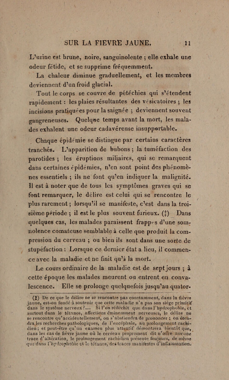 L’urine est brune, noire, sanguinolente ; elle exhale une odeur fétide, et se supprime fréquemment. La chaleur diminue graduellement, et les membres deviennent d’un froid glacial. Tout le corps se couvre de pétéchies qui s'étendent rapidement : les plaies résultantes des vésicatoires ; les incisions pratiquées pour la saignée ; deviennent souvent gangreneuses. Quelque temps avant la mort, les mala- des exhalent une odeur cadavéreuse insupportable. Chaque épidémie se distingue par certains caractères tranchés. L’apparition de bubons ; la tuméfaction des parotides ; les éruptions miliaires, qui se remarquent dans certaines épidémies, n’en sont point des phénomè- nes essentiels ; ils ne font qu’en indiquer la malignité. Il est à noter que de tous les symptômes graves qui se font remarquer, le délire est celui qui se rencontre le plus rarement ; lorsqu’il se manifeste, c’est dans la troi- sième période ; il est le plus souvent furieux. (f) Dans quelques cas, les malades paraissent frappes d’une som- nolence comateuse semblable à celle que produit la com- pression du cerveau ; ou bienils sont dans une sorte de stupéfaction : Lorsque ce dernicr état a lieu, il commen- ce avec la maladie et ne finit qu’à la mort. Le cours ordinaire de la maladie est de sept jours ; à cette époque les malades meurent ou entrent en conva- lescence. Elle se prolonge aheanoe Jus qu au. -quator- (4) De ce que le délire ne se rencontre pas constamment, Adi la fièvre jaune, est-on fondé à soutenir que cette maladie n’a pas son siège primitif dans le système nerveux? Sil’onréiléchit que dans l’hydrophobie, ct surtout dans le tétanos, affections éminemment nerveuses, le délire ne se rencontre qu’accideutellement, on s’abstiendra de prononcer ; on éten- dra les recherches pathologiques, de l’encéphale, au prolongement rachi- dien; et peut-être qu’un examen plus attentif démontrera bientôt que, dans les cas de fièvre jaune où le cerveau proprement dit n’offre aucune trace d’altération, le prolongement rachidien présente foujours, de même que dans l'hydrophobie et le tétanos, des traces manifestes d’inflammation.