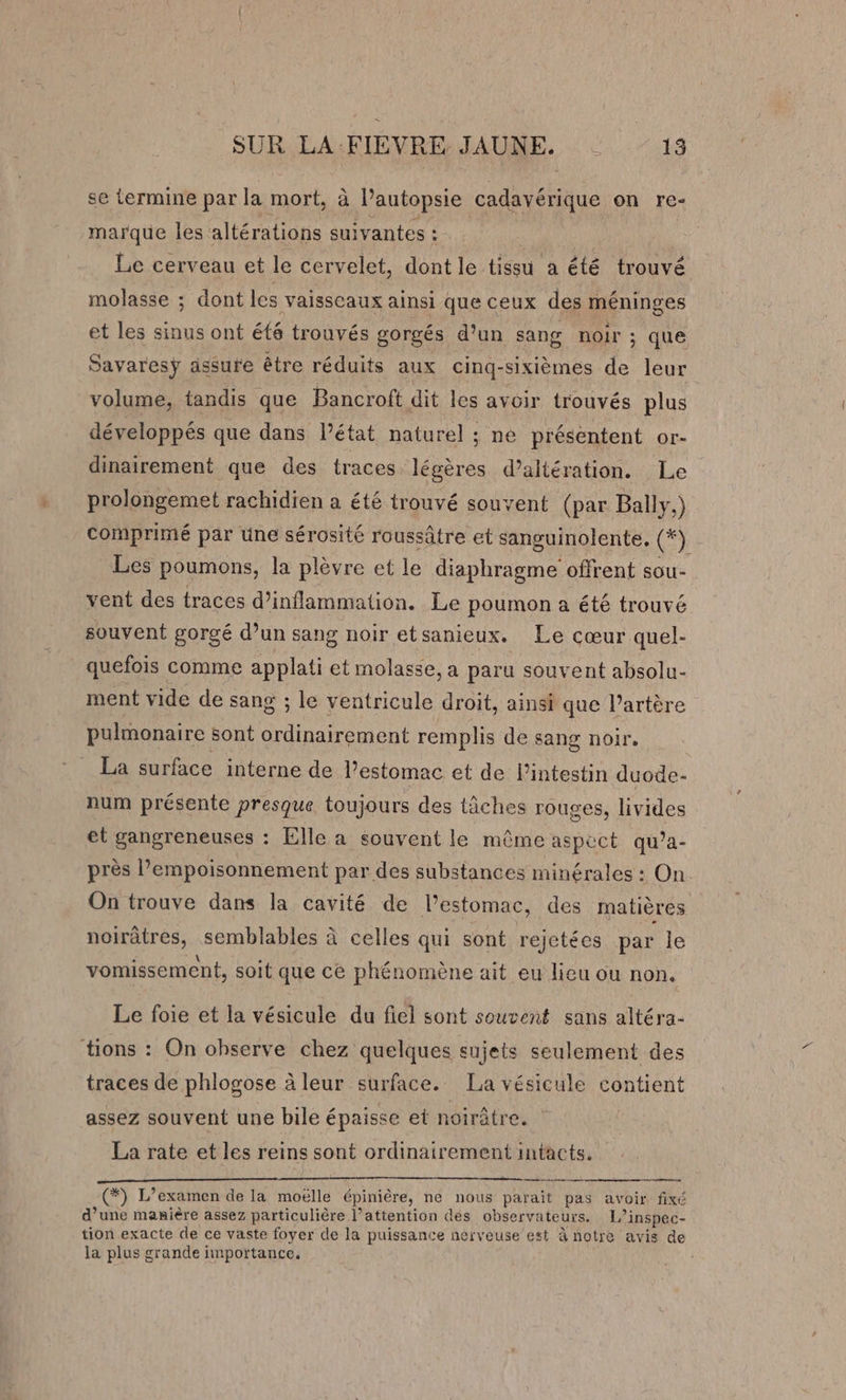 se termine par la mort, à l’autopsie RATE on re- marque les altérations suivantes : Le cerveau et le cervelet, dont le tissu a été trouvé molasse ; dont les vaisseaux ainsi que ceux des jhéninges et les sinus ont ét8 trouvés gorgés d’un sang noir ; que Savaresÿ assure être réduits aux cinq- sixièmes de leur volume, tandis que Bancroft dit les avoir trouvés plus développés que dans Pétat naturel ; né présentent or- dinairement que des traces légères d’altération. Le prolongemet rachidien a été trouvé souvent (par Ball.) comprimé par üne sérosité roussâtre et sanguinolente, (FX Les poumons, la plèvre et le diaphragme offrent sou- vent des traces d’inflammation. Le poumon a été trouvé souvent gorgé d’un sang noir etsanieux. Le cœur quel- quefois comme applati et molasse, a paru souvent absolu- ment vide de sang ; le ventricule droit, ainsi que l’artère pulmonaire sont nn remplis de sang noir. La surface interne de l’estomac et de l'intestin duode- num présente presque toujours des tâches rouges, livides et gangreneuses : Elle a souvent le même aspect qu’a- près l’empoisonnement par des substances minérales : On On trouve dans la cavité de l'estomac, des matières noirûtres, semblables à celles qui sont rejetées par le vomissement, soit que ce phénomène ait eu lieu ou non. Le foie et la vésicule du fiel sont souvent sans altéra- tions : On observe chez quelques sujets seulement des traces de phlogose à leur surface. La vésicule contient assez souvent une bile épaisse et noirâtre. La rate et les reins sont ordinairement intacts, at (*) L’examen de la moëlle épinière, ne nous parait pas avoir fixé Le d’une manière assez particulière l’attention dés observateurs. 1j inspec- tion exacte de ce vaste foyer de la puissance nerveuse est à notre avis de la plus grande importance.