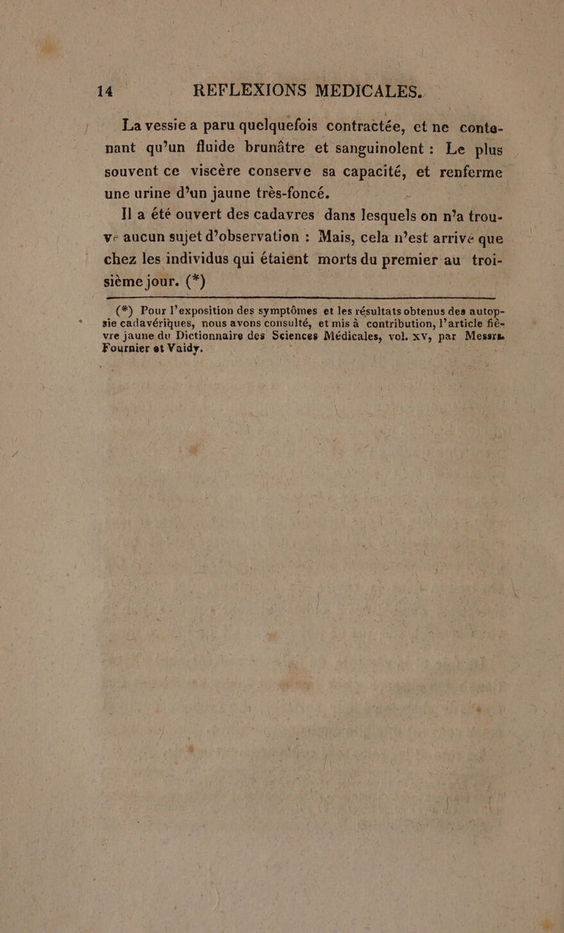 La vessie a paru quelquefois contractée, etne conte- pant qu’un fluide brunâtre et sanguinolent : Le plus souvent ce viscère conserve sa capacité, et renferme une urine d’un jaune très-foncé. Il a été ouvert des cadavres dans eiele on n’a trou- ve aucun sujet d'observation : Mais, cela n’est arrivé que chez les individus qui étaient morts du premier au troi- sième jour. (*) (*) Pour l’exposition des symptômes et les résultats obtenus des autop- sie cadavériques, nous avons consulté, et mis à contribution, l’article fiè- vre jaune du Dictionnaire des Sciences Médicales, vol. xv, par Messre Fournier et Vaidy. 1]