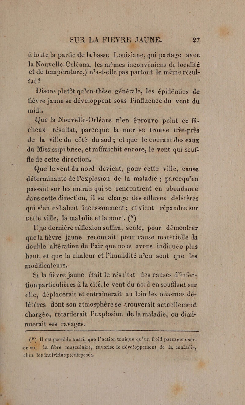 à toute la partie de la basse Louisiane, qui partage avec la Nouvelle-Orléans, les mêmes inconvéniens de localité et de température.) n’a-t-elle pas partout le même résul- tat? | Disons plutôt qu’en-thèse générale, les épidémies de fièvre jaune se développent sous l’influence du vent du midi. Que la Nouvelle-Orléans n’en éprouve point ce fi- cheux résultat, parceque la mer se trouve très-près de la ville du côté du sud ; et que le courant des eaux du Mississipi brise, et raffraichit encore, le vent qui souf- fle de cette direction. Que le vent du nord devient, pour cette ville, cause déterminante de l'explosion de la maladie ; parcequ’en passant sur les marais quise rencontrent en abondance dans cette direction, il se charge des effluves délétères qui s’en exhalent incessamment; et vient répandre sur cette ville, la maladie et la mort. (*) Une dernière réflexion sufira, seule, pour démontrer que la fièvre jaune reconnait pour cause matérielle la double altération de Pair que nous avons indiquée plus haut, et que la chaleur et l'humidité n’en sont que les modificateurs, | Si la fièvre jaune était le résultat des causes d’infec- tion particulières à la cité, le vent du nord en souflant sur elle, déplacerait et entraïnerait au loin les miasmes dé- létéres dont son atmosphère se trouverait actuellement chargée, retarderait Pexplosion de la maladie, ou dimi- nuerait ses ravages. RO RIRE RER ELE à 4 LE EN OR RPM MAN 2:20 (#) Il est possible aussi, que l’action tonique qu’un froid passager exer- ce sur la fibre musculaire, favorise le développement de la maladie, chez les individus prédisposés,