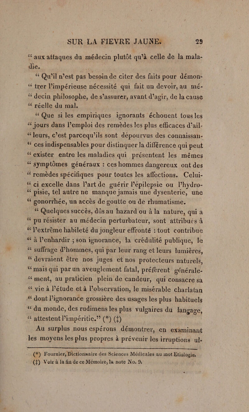 ‘ aux attaques du médecin plutôt qu’à celle de la mala- die. | “ Qu'il n’est pas besoin de citer des faits pour démon- “ trer l’impérieuse nécessité qui fait un devoir, au mé- “ decin philosophe, de s’assurer, avant d’agir, de la cause “ réelle du mal. &amp; Que si les empiriques ignorants échouent tous les ‘ jours dans l’emploi des remèdes les plus efficaces d’ail- “ leurs, c’est parcequ’ils sont dépourvus des connaissan- “ ces indispensables pour distinquer la différence qui peut ‘exister entre les maladies qui présentent les mêmes “ symptômes généraux : ces hommes dangereux ont des remèdes spécifiques pour toutes les affections. Celui- “ ci excelle dans l’art de guérir l’épilepsie ou Phydro- “ pisie, tel autre ne manque jamais une dysenterie, une ‘ gonorrhée, un accès de goutte ou de rhumatisme. “ Quelques succès, dûs au hazard ou à la nature, qui a ‘# pu résister au médecin perturbateur, sont attribués à “ l’extrème habileté du jongleur effronté : tout contribue “ à l’enhardir ; son ignorance, la crédulité publique, le “ suffrage d’hommes, qui par leur rang et leurs lumières, “ devraient être nos juges et nos protecteurs naturels, ‘mais qui par un aveuglement fatal, préfèrent générale- ‘ment, au praticien plein de candeur, qui consacre sa &amp; vie à l’étude et à l’observation, le misérable charlatan “ dont l’ignorance grossière des usages les plus habituels ‘du monde, des rudimens les plus vulgaires du langage, ‘ attestent l’impéritie.”? (#) (f) Au surplus nous espérons démontrer, en examinant les moyens les plus propres à prévenir les irruptions ul- (*) Fournier, Dictionnaire des Sciences Médicales au mot Etiologie,