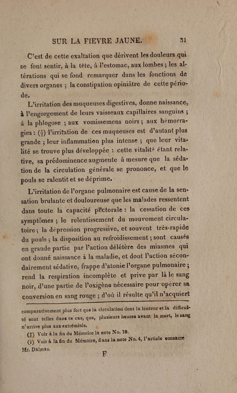 … C’est de cette exaltation que dérivent les douleurs qui se font sentir, à la tête, à estomac, aux lombes ; les al- térations qui se fond. remarquer dans les fonctions de divers organes ; la constipation opiniâtre de cette pério- de. TES L'irritation des muqueuses digestives, donne naissance, à l’engorgement de leurs vaisseaux capillaires sanguins ; à la phlogose ; aux vomissemens noirs ; aux hémorra- gies : ($) l'irritation de ces muqueuses est d’autant plus grande ; leur inflammation plus intense ; que leur vita- lité se trouve plus développée : cette vitalité étant rela- tive, sa prédominence augmente à mesure que la séda- tion de la circulation générale se prononce, et que le pouls se ralentit et se déprime. L'irritation de l’organe pulmonaire est cause de la sen- sation brulante et douloureuse que les malades ressentent dans toute la capacité péctorale : la cessation de ces symptômes ; le relentissement du mouvement circula- toire ; la dépression progressive, et souvent très-rapide du pouls ; la disposition au refroidissement ; sont causés en grande partie par l’action délétère des miasmes qui ont donné naissance à la maladie, et dont l’action sécon- dairement sédative, frappe d’atonie l’organe pulmonaire : rend la respiration incomplète et prive par là le sang noir, d’une partie de l’oxigène nécessaire pour opérer sa conversion en sang rouge ; d’où il résulte qu’il n’acquiert comparativement plus fort que la circulation dont la lenteuretla difficul- té sont telles dans ce cas, que, plusieurs heures avant la mert, le sang n'arrive plus aux extrémités, (t) Voir à la fin du Mémoire la note No. 10. (ÿ) Voir à la fin du Mémoire, dans la note No. 4, l’article consacre Mr. Dalmas, F