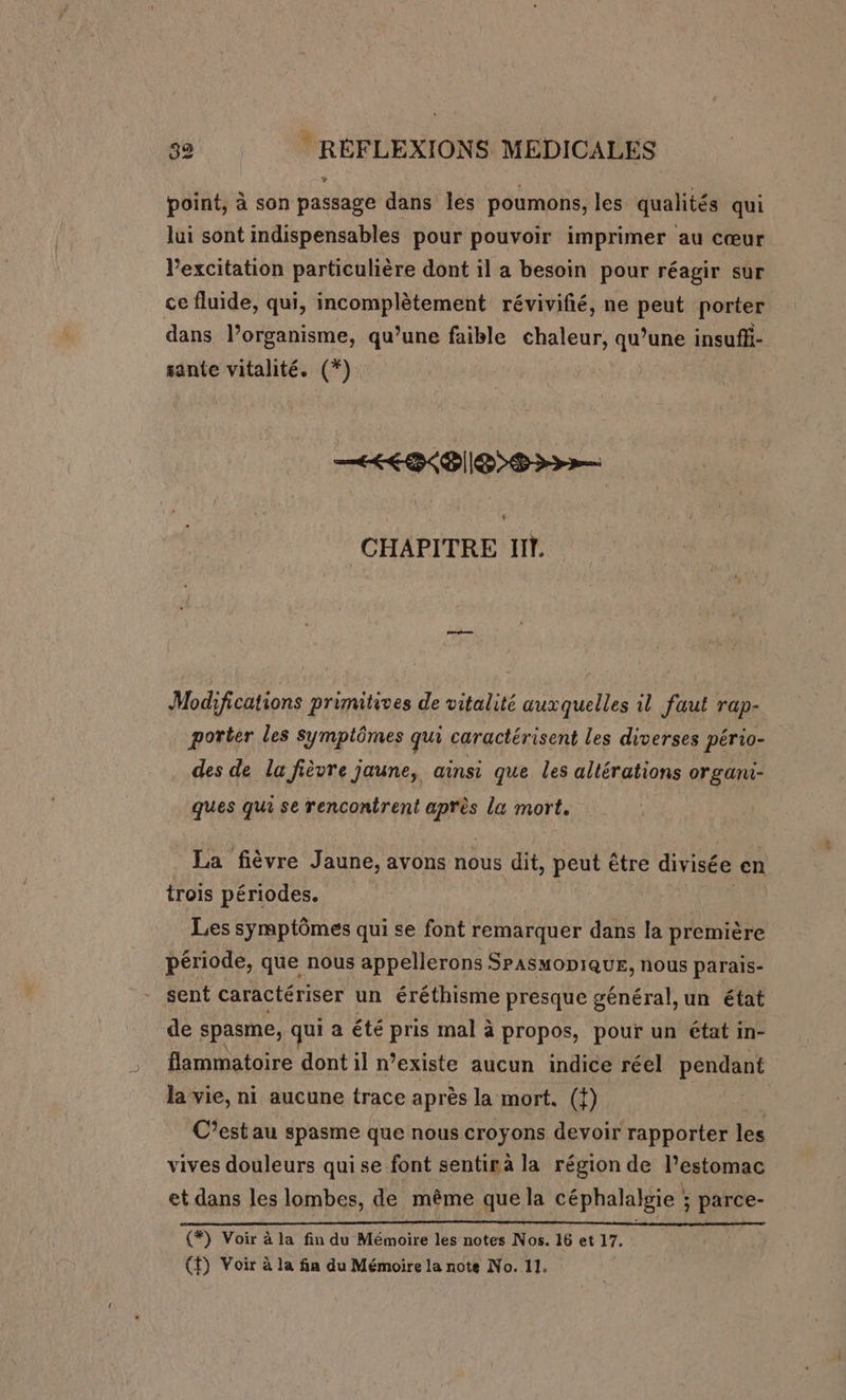 point, à son passage dans les poumons, les qualités qui lui sont indispensables pour pouvoir imprimer au cœur lexcitation particulière dont il a besoin pour réagir sur ce fluide, qui, incomplètement révivifié, ne peut porter dans l’organisme, qu’une faible chaleur, ar une insuffi- sante vitalité. CYr KP ||E SD CHAPITRE IT. Modifications primitives de vitalité auxquelles il faut rap- porter les symptômes qui caractérisent les diverses pério- des de la fièvre jaune, ainsi que les altérations organi- ques qui se rencontrent ant la mort. La fièvre Jaune, avons nous dit, peut être &lt; RS en trois périodes. | Les symptômes qui se font remarquer dans la première période, que nous appellerons SPASMODIQUE, nous parais- sent caractériser un éréthisme presque général, un état de spasme, qui a été pris mal à propos, pour un état in- flammatoire dont il n’existe aucun indice réel pendant la vie, ni aucune trace après la mort, ({) C’estau spasme que nous croyons devoir rapporter les vives douleurs quise font sentirà la région de l’estomac et dans les lombes, de même quela céphalalgie ; parce- (#) Voir à la fin du Mémoire les notes Nos. 16 et 17.