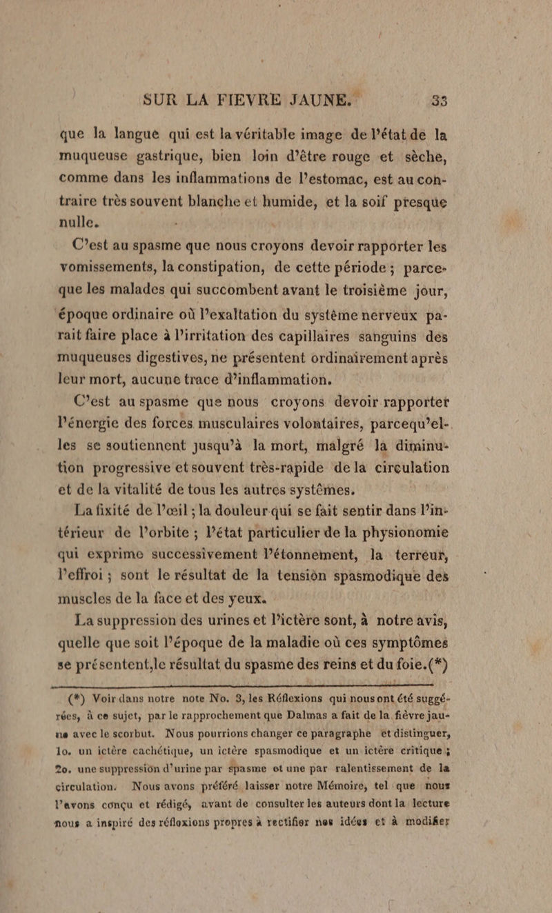 que Ja Janguë qui est la véritable image de l’état de la muqueuse gastrique, bien loin d’être rouge et sèche, comme dans les inflammations de l'estomac, est au con- traire très souvent blanche ét humide, et la soif presque nulle. C’est au spasme que nous croyons devoir rapporter les vomissements, la constipation, de cette période; parce- que les malades qui succombent avant le troisième jour, ‘époque ordinaire où l’exaltation du système nerveux pa- rait faire place à l’irritation des capillaires sanguins des muqueuses digestives, ne présentent ordinairement après leur mort, aucune trace d’inflammation. C'est au spasme que nous croyons devoir rapporter l'énergie des forces musculaires volontaires, parcequ’el- les se soutiennent jusqu’à la mort, malgré la diminu- tion progressive etsouvent très-rapide de la circulation et de la vitalité de tous les autres systêmes. La fixité de l'œil ; la douleurqui se fait sentir dans l’in: térieur de l’orbite ; l’état particulier de la physionomie qui exprime successivement l’étonnement, la terreur, l’effroi ; sont le résultat de la tension spasmodique des muscles de la face et des yeux. La suppression des urines et l’ictère sont, à notre avis, quelle que soit l’époque de la maladie où ces symptômes se présentent,le résultat du spasme des reins et du foie.(*) (*) Voir dans notre note No. 3, les Réflexions qui nous ont été suggé- rées, à ce sujet, par le rapprochement que Dalmas a fait de la fièvre jau- ue avec le scorbut. Nous pourrions changer ce paragraphe et distinguer, lo, un ictère cachétique, un ictère spasmodique et un.ictère critique 3 20. une suppression d'urine par spasme et une par ralentissement de la circulation. Nous avons préféré laisser notre Mémoire, tel que nous l'avons conçu et rédigé, avant de consulter les auteurs dont la lecture nous à inspiré des réflexions propres à rectifier nes idées et à modiker