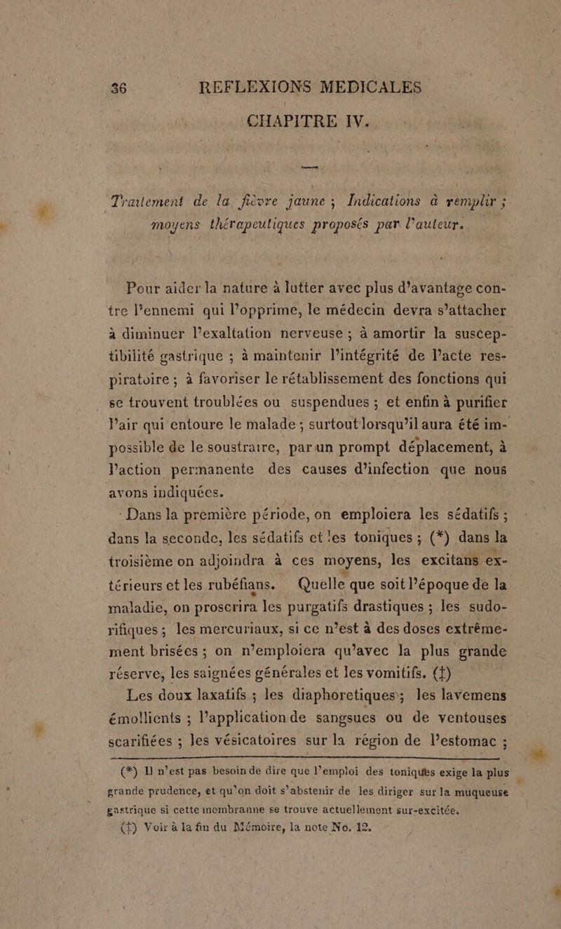 CHAPITRE IV. , k Traitement de la fièvre Faune ; Indications à remplir ; ; HRuens AA CRETE proposés par l'auteur. } Pour aider la nature à lutter avec plus d'avantage con- ire l’ennemi qui l’opprime, le médecin devra s’attacher à diminuer l’exaltation nerveuse ; à amortir la suscep- übilité gastrique ; à maintenir l'intégrité de l’acte res- piratoire ; à favoriser le rétablissement des fonctions qui se trouvent troublées ou suspendues ; et enfin à purifier Pair qui entoure le malade; surtout lorsqu’il aura été im- possible de le soustraire, parun prompt déplacement, à Vaction permanente des causes d’infection que nous avons indiquées. : Dans la première période, on emploiera les sédatifs ; dans la seconde, les sédatifs et les toniques ; (*). dans 4 troisième on adjoindra à ces moyens, les excitans ex- térieurs et les rubéfians. Quelle que soit l’époque de la maladie, on proscrira les purgatifs drastiques ; les sudo- rifiques ; les mercuriaux, si ce n’est à des doses extrême- ment brisées ; on n’emploiera qu'avec la plus grande réserve, les saignées générales et les vomitifs. (f) Les doux laxatifs ; les diaphoretiques; les lavemens émollients ; application de sangsues ou de ventouses scarifiées ; les vésicatoires sur la région de l’estomac ; (*) D n’est pas besoin de dire que l’emploi des toniques exige la plus grande prudence, et qu’on doit s’abstenir de les diriger sur la muqueuse L gastrique si cette membranne se trouve actuellement sur-excitée.