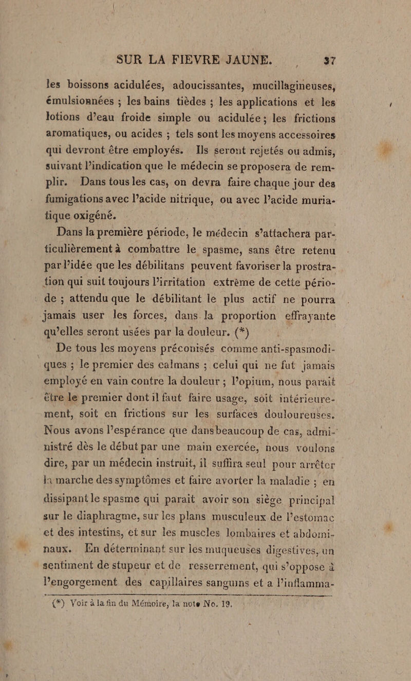 les boissons acidulées, adoucissantes, mucillagineuses, émulsionnées ; les bains tièdes ; les applications et les lotions d’eau froide simple ou acidulée; les frictions aromatiques, ou acides ; tels sont les moyens accessoires qui devront être employés. Ils seront rejetés ou admis, suivant l’indication que le médecin se proposera de rem- plir. Dans tous les cas, on devra faire chaque jour dés fumigations avec l’acide nitrique, ou avec l’acide muria- tique oxigéné. | Dans la première période, le médecin s’attachera par- ticulièrement à combattre le spasme, sans être retenu par l’idée que les débilitans peuvent favoriser la prostra- fon qui suit toujours l’irritation extrème de cette pério- de ; attendu que le débilitant le plus actif ne pourra jamais user les forces, dans la proportion effrayante qu’elles seront usées par la douleur. (*) De tous les moyens préconisés comme anti-spasmodi- ques ; le premier des calmans ; celui qui ne fut jamais employé en vain contre la douleur ; l’opium, nous parait être le premier dont il faut faire usage, soit intérieure- ment, soit en frictions sur les surfaces douloureuses. Nous avons l’espérance que dans beaucoup de cas, admi- nistré dès le début par une main exercée, nous voulons dire, par un médecin instruit, il suflira seul pour arrêter ia marche des symptômes et faire avorter la maladie ; en dissipant le spasme qui parait avoir son siège principal sur le diaphragme, sur les plans musculeux de l'estomac et des intestins, et sur les muscles lombaires et abdomi- naux. En déterminant sur les muqueuses digestives, un sentiment de stupeur et de resserrement, qui s'oppose à Pengorgement des capillaires sanouins et a l’inflamma- LE