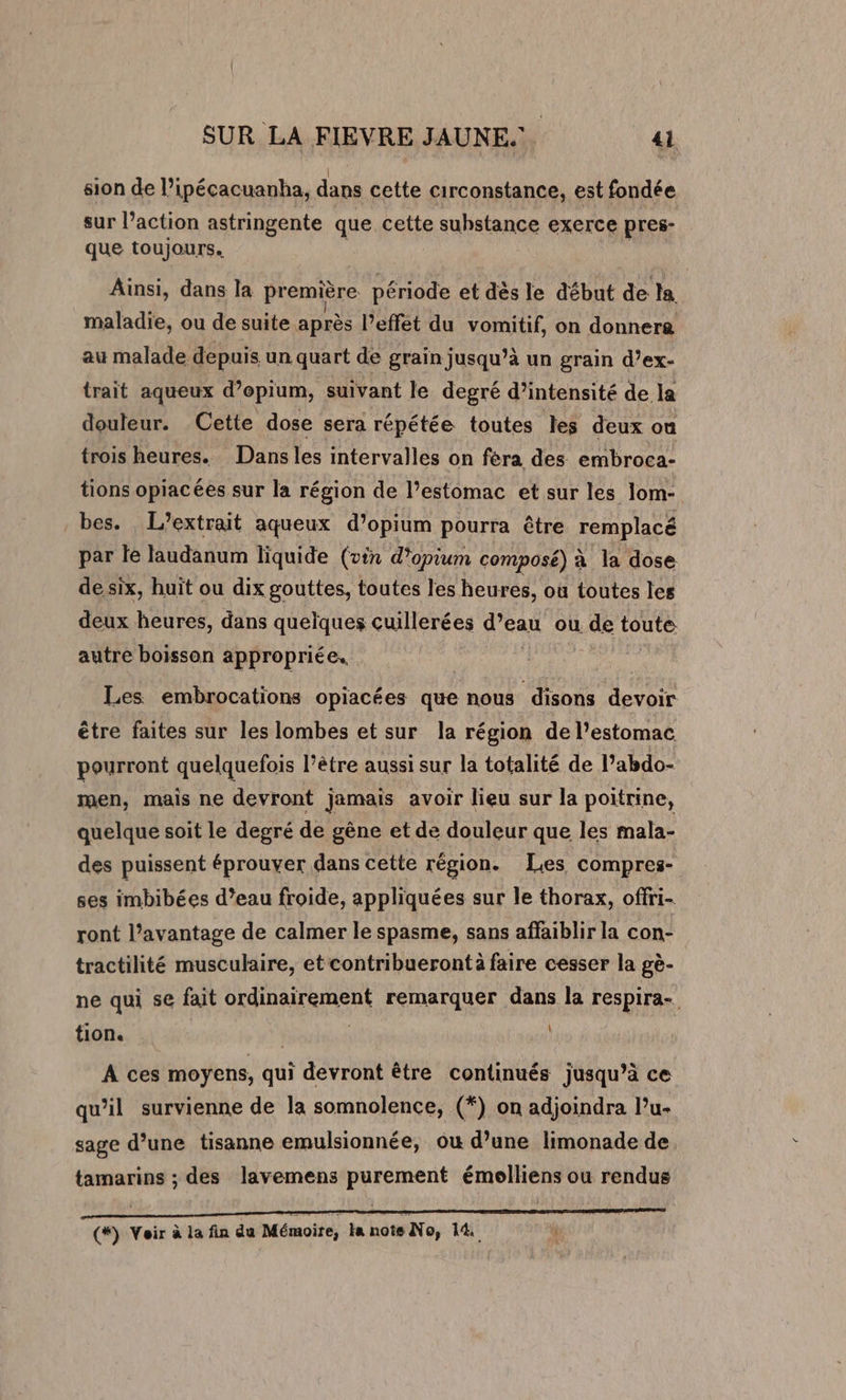 sion de l’ipécacuanha, dans cette circonstance, est fondée sur l’action astringente que cette suhstance exerce pres- que toujours. Ainsi, dans la première période et dès le début de la maladie, ou de suite après l’effét du vomitif, on donnera au malade depuis un quart de grain jusqu’à un grain d’ex- trait aqueux d’opium, suivant le degré d’intensité de la douleur. Cette dose sera répétée toutes les deux ou trois heures. Dansles intervalles on féra des embroca- tions opiacées sur la région de l’estomac et sur les lom- bes. L’extrait aqueux d’opium pourra être remplacé par le laudanum liquide (vin d’opium composé) à la dose de six, huït ou dix gouttes, toutes les heures, ou toutes les deux heures, dans quelques cuillerées d’eau ou de toute autre boisson appropriée. : Les embrocations opiacées que nous disons us être faites sur les lombes et sur la région de l’estomac pourront quelquefois l’être aussi sur la totalité de l’abdo- men, mais ne devront jamais avoir lieu sur la poitrine, quelque soit le degré de gêne et de douleur que les mala- des puissent éprouver dans cette région. Les. compres- ses imbibées d’eau froide, appliquées sur le thorax, offri- ront l’avantage de calmer le spasme, sans affaiblir la con- tractilité musculaire, et contribuerontà faire cesser la gè- ne qui se fait ordinairement remarquer dans la respira- tion. | À ces moyens, qui devront être continués jusqu’à ce qu'il survienne de la somnolence, (*) on adjoindra lu- sage d’une tisanne emulsionnée, ou d’une limonade de tamarins ; des lavemens purement émolliens ou rendus