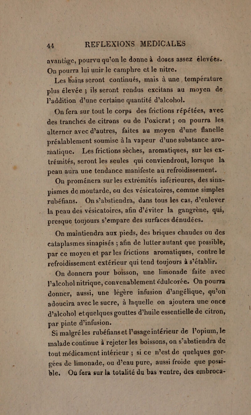 avantäge, pourvu qu’on le donne à doses assez élevées. On pourra lui unir le camphre et le nitre. Les bains seront continués, mais à une , température plus élevée ; ils seront rendus excitans au moyen de l'addition d’une certaine quantité d’alcohol. | On fera sur tout le corps des frictions répétées, avec des tranchés de citrens ou de l’oxicrat ; on pourra les alterner avec d’autres, faites au moyen d’une flanelle préalablement soumise à la vapeur d’une substance aro- matique. Les frictions sèches, aromatiques, sur les ex- trémités, seront les seules qui conviendront, lorsque la peau aura une tendance manifeste au refroidissement. On proménera sur les extrémités inférieures, des sina- pismes de moutarde, ou des vésicatoires, comme simples rubéfians.. Ons’abstiendra, dans tous les cas, d'enlever la peau des vésicatoires, afin d’éviter la gangrène, qui, presque toujours s'empare des surfaces dénudées. On maintiendra aux pieds, des briques chaudes ou des cataplasmes sinapisés ; afin de lutter autant que possible, par ce moyen et par les frictions aromatiques, contre le refroidissement extérieur qui tend toujours à s’établir. On donnera pour boisson, une limonade faite avec l’alcohol nitrique, convenablement édulcorée. On pourra donner, aussi, une légère infusion d’angélique, qu’on adoucira avec le sucre, à laquelle on ajoutera une once d’alcohol etquelques gouttes d’huile essentielle de citron, par pinte d’infusion. ; | Si malgré les rubéfianset l’usageintérieur de lPopium, le malade continue à rejeter les boissons, on s’abstiendra de tout médicament intérieur ; si ce n’est de quelques gor- gées de limonade, ou d’eau pure, aussi froide que possi- ble. On fera sur la totalité du bas ventre, des embroca-