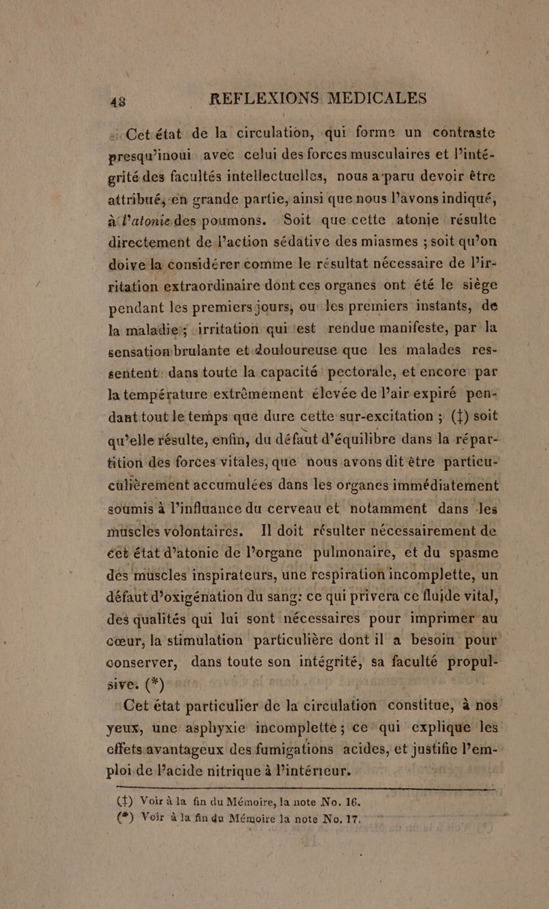 Cet état de la circulation, qui forme un contraste presqu’inoui avec celui des forces musculaires et l’inté- grité des facultés intellectuelles, nous a paru devoir être attribué,-en grande partie, ainsi que nous l’avons indiqué, à l’atoniedes poumons. Soit que cette atonie résulte directement de.l’action sédative des miasmes ; soit qu’on doive la considérer comme le résultat nécessaire de Pir- ritation extraordinaire dont ces organes ont été le siège pendant les premiers jours, ou: les premiers instants, de la maladie; ‘irritation qui est rendue manifeste, par la sensation brulante et douloureuse que les malades res- sentent: dans toute la capacité pectorale, et encore: par la température extrèmement élevée de lairexpiré pen- dant tout le temps que dure cette sur-excitation ; (f) soit qu’elle résulte, enfin, du défaut d'équilibre dans la répar- tition des forces vitales, que nous avons dit être particu- culièrement accumulées dans les organes immédiatement soumis à l’influance du cerveau et notamment dans .les muscles volontaires. Il doit résulter nécessairement de éeb état datonie de l'organe ‘pulmonaire, et du spasme dés muscles inspirateurs, une respiration incomplette, un défaut d’oxigénation du sang: ce qui privera ce fluide vital, des qualités qui lui sont nécessaires pour imprimer au cœur, la stimulation particulière dont il a besoin pour | conserver, dans toute son intégrité, sa faculté PAR sive. (*) Cet état particulier de la circulation constitue, à nos yeux, une asphyxie incomplette ; ce qui explique les cffets avantageux des fumigations acides, et juste Pem- ploi de Pacide nitrique à l'intérieur. mr RC SRE RE Ne DOS SAS NOR AS RE ART ALTER 00 nt A (Ÿ) Voir à la fin du Mémoire, la note No. 16. (#) Voir à la fin du Mémoire la note No. 17.