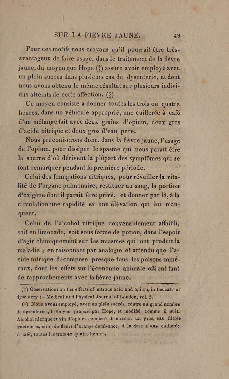 Pour ces motifs nous croyons qu’il pourrait être très- avantageux de faire usage, dans le traitement de la fièvre Jaune, du moyen que Hope (f) assure avoir employé avec un plein succès dans plusieurs cas de dysenterie, et dont nous avons obtenu le même résultat sur plusieurs indivi- dus atteints de cette affection. (f) Ce moyen consiste à donner toutes les trois ou quatre heures, dans un véhicule approprié, une cuillerée à café d’un mélange fait avec deux grains d’opium, deux gros d'acide nitrique et deux gros d’eau pure, Nous préconiserons donc, dans la fièvre jaune, l'usage de l’opium, pour dissiper le spasme qui nous parait être la source d’où dérivent la plüpart des symptômes qui se font remarquer pendant la première période, ; Celui des fumigations nitriques, pour réveiller la vita- lité de l’organe pulmonaire, restituer au sang, la portion d’oxigène dont il parait être privé, et donner par là, à la circulation une rapidité et une élévation qui lui man: quent. Celui de lPalcohol nitrique convenablement affaibli, soit en limonade, soit sous forme de potion, dans l’espoir d’agir chimiquement sur les miasmes qui ont produit la maladie ; en raisonnant par analogie et attendu que Pa- cide nitrique décompose presque tous les poisons miné- raux, dont les effets sur l’économie animale offrent tant de rapprochements avec la fièvre jaune. (f) Observations on the effects of nitrous acid and opium, in the ease of dysentery ;—Medical and Physical Journal of London, vol. 3. (fi) Nous avons employé, avec un plein succès, contre un grand nombre de dysenteries, le‘hoyen proposé par Hope, et modifié comme il suit. Alcohol nitrique et vin d’opium composé de chacun un gros, eau filtrée trois onces, sirop de fleurs d’orange demi-once, à la dose d’une cuillerée à café, toutes les trois eu quatre heures,
