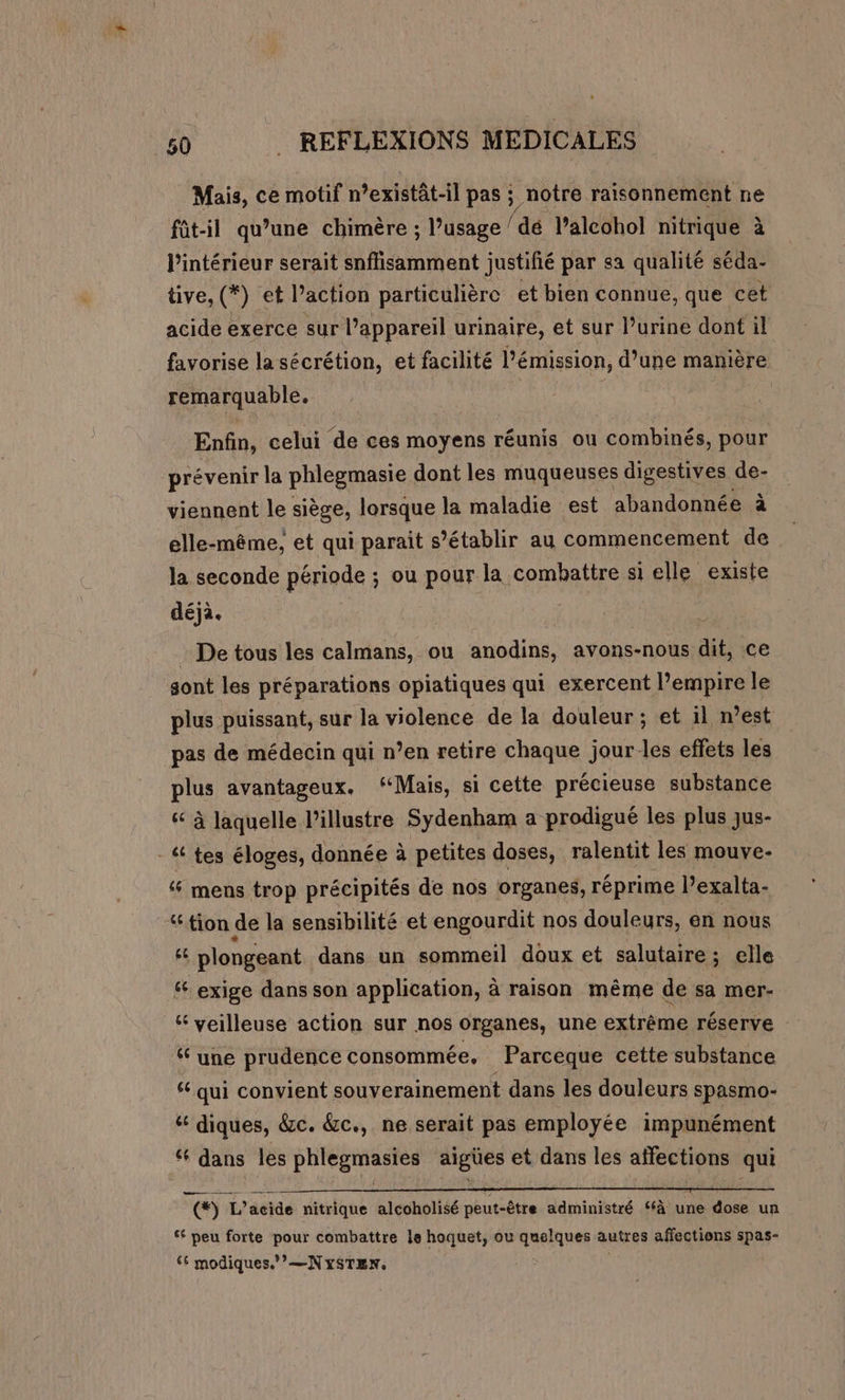 * 50 . REFLEXIONS MÉDICALES Mais, ce motif n’existât-il pas ; notre raisonnement ne fût-il qu’une chimère ; l’usage dé lalcohol nitrique à l'intérieur serait snffisamment justifié par sa qualité séda- tive, () ei Paction particulière et bien connue, que cet acide exerce sur l’appareil urinaire, et sur l’urine dont il favorise la sécrétion, et facilité l'émission, d’une manière remarquable. Enfin, celui ‘de ces moyens réunis ou combinés, pour prévenir la phlegmasie dont les muqueuses digestives de- viennent le siège, lorsque la maladie est abandonnée à elle-même, et qui parait s'établir au commencement de la seconde période ; ou pour la combattre si elle existe déja. De tous les calmans, ou nodins avons-nous dit, ce sont les préparations opiatiques qui exercent l’empire le plus puissant, sur la violence de la douleur; et il n’est pas de médecin qui n’en retire chaque jour les effets les plus avantageux. “Mais, si cette précieuse substance &amp; à laquelle l’illustre Sydenham a prodigué les plus jus- - &amp; tes éloges, donnée à petites doses, ralentit les mouve- mens trop précipités de nos organes, réprime l’exalta- tion de la sensibilité et engourdit nos douleurs, en nous &amp; plongeant dans un sommeil doux et salutaire; elle “ exige dans son application, à raison même de sa mer- ‘ veilleuse action sur nos organes, une extrême réserve ‘ une prudence consommée, Parceque cette substance ‘ qui convient souverainement dans les douleurs spasmo- &amp; diques, &amp;c. &amp;c., ne serait pas employée impunément ‘ dans les PIE PAANES aigües et dans les affections qui © L’acide nitrique alcoholisé peut-être administré ‘à une dose un ‘ peu forte pour combattre le hoquet, ou quelques autres affections spas- € modiques./’—NySTEN., |