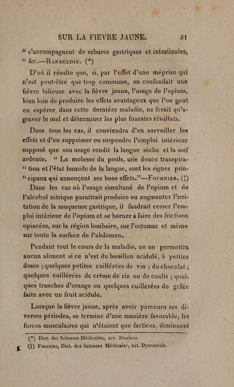 “ s’'accompagnent de sabures gastriques et intestinales, 6 &amp;c.—Ranauznin. (*) D'où il résulte que, si, par l'effet d’une méprise qui n’est peut-être que trop commune, on confondait une fièvre bilieuse avec la fièvre jaune, Pusage de l’opium, bien loin de produire les effets avantageux que l’on peut en espérer dans cette dernière maladie, ne ferait qu’a- graver le mal et déterminer les plus funestes résultats. Dans tous les cas, il conviendra d’en. surveiller les effets et d’en supprimer ou suspendre lemploi intérieur supposé que son usage rendit la langue sèche et la soif ardente, ‘ La molesse du pouls, une douce transpira- ‘6 tion et l’état humide de la langue, sont les signes prin- ‘ cipaux qui annonçent ses bons effets.” — Fournier. (1) Dans les cas où l’usage simultané de l’opium et de lPalcchol nitrique paraitrait produire ou augmenter l'irri- tation de la muqueuse gastrique, il faudrait cesser l’em- ploi intérieur de l’opium et se borner à faire des frictions opiacées, sur la région lombaire, sur l'estomac et même sur toute la surface de l’abdomen. | Pendant tout le cours de la maladie, on ne permettra aucun aliment si ce n’est du bouillon acidulé, à petites doses ; quelques petites cuillérées de vin ; du chocolat ; quelques cuillérées de crème de riz ou de coulis ; quel. ques tranches d’orange ou quelques cuillérées de gelée faite avec un fruit acidule. | Lorsque la fièvre jaune, après avoir parcouru ses di- verses périodes, se termine d’une manière favorable, les forces musculaires qui n’étaient que factices, diminuent [@à) Dict. des Sciences Médicales, art. Douleur. £ (+) Fournier, Dict. des Scicnces Médicales, art. Dysenterie.