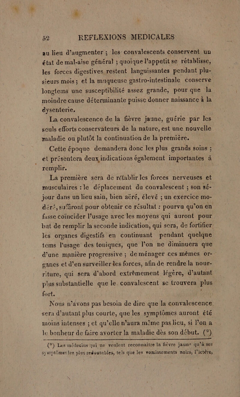 au lieu d'augmenter ; les’ convalescents conservent un état de mal-aise général : quoique l’appetit se rétablisse, les forces digestives restent languissantes pendant plu- sieurs mois; et la muqueuse gastro-intestinale conserve longtems une susceptibilité assez grande, pour que Ja moindre cause déterminante puisse donner naissance à la dysenterie. | La convalescence de la fièvre jaune, guérie par les seuls efforts conservateurs de la nature, est une nouvelle maladie ou plutôt la continuation de la première. | Cette époque demandera donc les plus grands soins : et présentera deux indications également importantes à remplir. La première sera de rétablir les forces nerveuses et musculaires : le déplacement du convalescent ; son sé- jour dans un lieu sain, bien aéré, élevé ; un exercice mo- déré, sufiront pour obtenir ce résultat : pourvu qu’on en fasse coïncider l’usage avec les moyens qui auront pour bat de remplir la seconde indication, qui sera, de fortifier les organes digestifs en continuant pendant quelque tems l'usage des toniques, que l’on ne diminuera que d’une manière progressive ; de ménager ces mêmes or- ganes et d’en surveiller des forces, afin de rendre la nour- riture, qui sera d’abord extrêmement légère, d'autant plus substantielle que le. convalescent se trouvera plus fort, | Nous n’dvons pas besoin de dire que la convalescence sera d’autant plus courte, que les symptômes auront été moins intenses ; et qu’elle n’aura même pas lieu, si l’on a le bonheur de faire avorter la maladie dès son début. (*) Æ : { #*\ Les médecius qui ne veulent reconnaitre la fièvre jaune qu’à ses [l { sy mptômer les plus redoutables, tels que les vomissements noirs, l’ictère,.