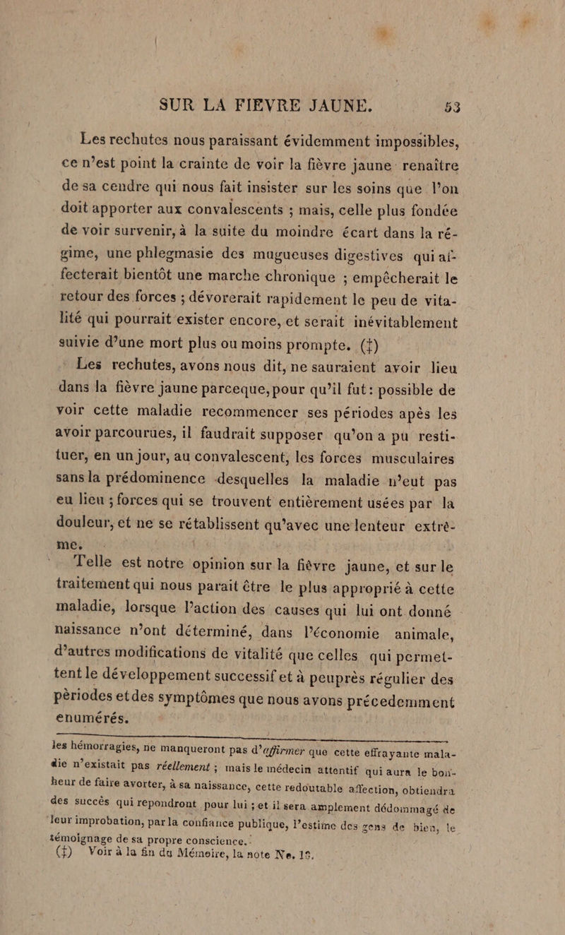 Les rechutes nous paraissant évidemment impossibles, ce n’est point la crainte de voir la fièvre jaune renaître de sa cendre qui nous fait insister sur les soins que l’on doit apporter aux convalescents ; mais, celle plus fondée de voir survenir, à la suite du moindre écart dans la ré- gime, une phlegmasie des mugueuses digestives qui ai fecterait bientôt une marche chronique ; empêcherait le retour des forces : ; dévorerait rapidement le peu de vita- lité qui pourrait exister encore, et serait inévitablement suivie d’une mort plus ou moins prompte., (}) Les rechutes, avons nous dit, ne sauraient avoir lieu dans la fièvre jaune parceque, pour qu’il fut: possible de voir cette maladie recommencer ses périodes apès les avoir parcourues, il faudrait supposer qu’on a pu resti- tuer, en un Jour, au convalescent, les forces musculaires sans la prédominence desquelles la maladie n’eut pas eu lieu ; forces qui se trouvent entièrement usées par la douleur, et ne se rétablissent qu’avec une lenteur extré- me, | Telle est notre opinion sur la fièvre jaune, et sur le traitement qui nous parait être le plus approprié à cette maladie, lorsque l’action des causes qui lui ont donné naissance n’ont déterminé, dans l’économie animale, d’autres modifications de vitalité que celles qui permet- tent le développement successif et à peuprès régulier des pèriodes etdes symptômes que nous avons précedemment enumérés. | les hémorragies, ne manqueront pas d’affirmer que cette effrayante mala- die n’existait pas réellement ; mais le médecin attentif qui aurn le bon- heur de faire avorter, à sa naissance, cette redoutable affection, obtiendra des succès qui repondront pour lui ;et il sera amplement dédommagé de ‘Jeur improbation, par la confiance publique, l'estime des gens de bien, le témoignage de sa propre conscience. : (f) Voir à la £n du Mémeire, la note Ne, 15,