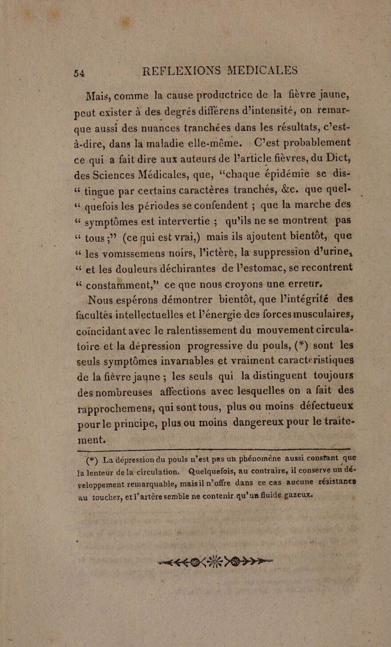 Mais, comme la cause productrice de la fièvre Jaune, peut exister à des. degrés différens d'intensité, on remar- que aussi des nuances tranchées dans les résultats, c’est- à-dire, dans la maladie elle-même. C’est probablement ce qui a fait dire aux auteurs de l’article fièvres, du Dict, des Sciences Médicales, que, “chaque épidémie se dis- 14 tingue par certains caractères tranchés, &amp;c. que quel- d quefois les périodes se confendent ; que la marche des symptômes est intervertie ; qu’ils ne se montrent pas &amp; tous ;” (ce qui est vrai,) mais ils ajoutent bientôt, que “ les vomussemens noirs, l’ictère, la suppression d’urine, &amp; et les douleurs déchirantes de l’estomac, sé recontrent “ constamment,” ce que nous croyons une erreur. Nous espérons démontrer bientôt, que l'intégrité des facultés intellectuelles et l’énergie des forcesmusculaires, coincidant avec le ralentissement du mouvement cireula- toire et la dépression progressive du pouls, (*) sont les seuls symptômes invariables et vraiment caractéristiques de la fièvre jaune ; les seuls qui la distinguent toujours desnombreuses affections avec lesquelles on a fait des rapprochemens, qui sonttous, plus ou moins défectueux pour le principe, plus ou moins | dangereux pour le Tr ment (#) La dépression du pouls n est pas un phénomène aussi constant que la lenteur dela circulation. Quelquefois, au contraire, il conserve un | dé- veloppement remarquable, maisiln’offre dans ce cas aucune résistance # F au toucher, et l’artère semble ne contenir qu’un fluide gazeux. ee &gt;&gt;&gt;