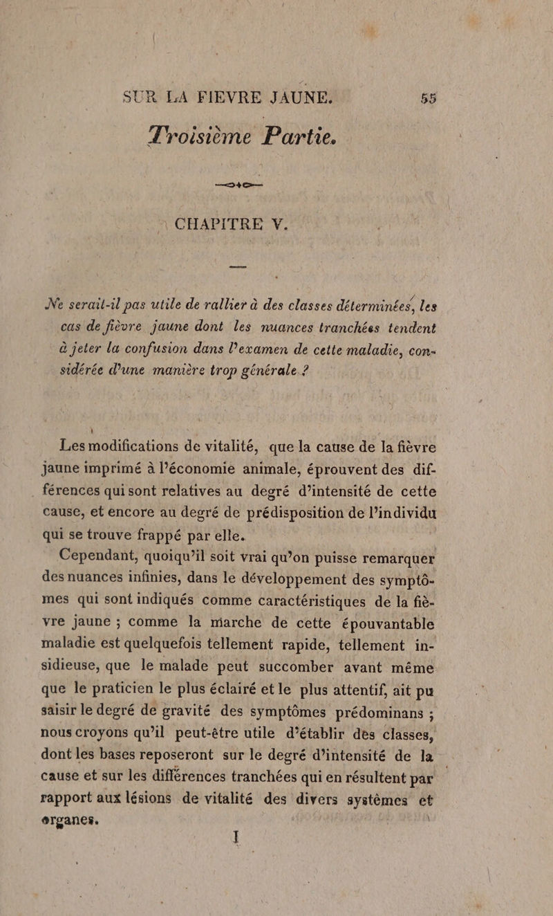 Troisième Partie. RAA CHAPITRE V. Ne serail-il pas utile de rallier à des classes détérminées, les cas de fièvre jaune dont les nuances tranchées tendent à jeter la confusion dans l’examen de cette maladie, con- sidérée d’une manière trop générale. ? Les modifications de vitalité, que la cause de la fièvre jaune imprimé à l’économie animale, éprouvent des dif- _ férences qui sont relatives au degré d’intensité de cette cause, et encore au degré de prédisposition de l'individu qui se trouve frappé par elle. Cependant, quoiqu’il soit vrai qu’on puisse remarquer des nuances infinies, dans le développement des symptô- mes qui sont indiqués comme caractéristiques de la fiè- vre jaune ; comme la marche de cette épouvantable maladie est quelquefois tellement rapide, tellement in- sidieuse, que le malade peut succomber avant même que le praticien le plus éclairé etle plus attentif, ait pu saisir le degré de gravité des symptômes prédominans ; nous croyons qu’il peut-être utile d’établir des classes, dont les bases reposeront sur le degré d’intensité de la cause et sur les différences tranchées qui en résultent par | rapport aux lésions de vitalité des divers systèmes et erganes,. | ÿ | l