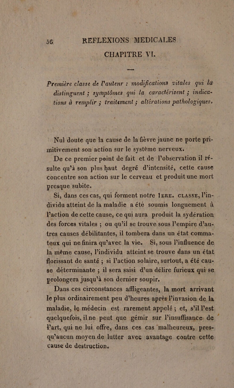 CHAPITRE VI. Première classe de l’autenr : modifications vitales qui là distinguent ; symplômes qui la caractérisent ; indica- tions à remplir ; traitement ; altérations pathologiques. Nul doute que la cause de la fièvre jaune ne porte pri- mitivement son action sur le système nerveux, A _ De ce premier point de fait et de l'observation il ré- sulte qu’à son plushaut degré d'intensité, cette cause concentre son action sur le cerveau et produit une mort presque subite. * | Si, dans ces cas, qui forment notre ÎERE. CLASSE, l’in- dividu atteint de la maladie a été soumis longuement à l’action de cette cause, ce qui aura produit la sydération des forces vitales ; ou qu’il se trouve sous l’empire d’au- tres causes débilitantes, 1l tombera dans un état comma- teux qui ne finira qu’avec la vie. Si, sous l’influence de la même cause, l’individu atteint se trouve dans un état florissant de santé ; si l’action solaire, surtout, a été cau- se déterminante ; il sera saisi d’un délire furieux qui se prolongera jusqu’à son dernier soupir. Dans ces circonstances affligeantes, la mort arrivant Je plus ordinairement peu d’heures après l'invasion de la maladie, le médecin est rarement appelé ; et, s’il l’est quelquefois, ilne peut que gémir sur l’insuflisance: de l’art, qui ne lui offre, dans ces cas malheureux, pres- _ qu'aucun moyen de lutter avec arantage contre cette cause de destruction, |