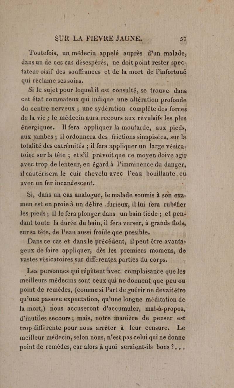 \ SUR LA FIEVRE JAUNE. 57 Toutefois, un médecin appelé auprès d’un malade, dans un de ces cas désespérés, ne doit point rester spec- tateur oisif des souffrances et de la mort de l’infortuné qui réclame ses soins. | Si le sujet pour lequeLil est eonsulté, se trouve dans cet état commateux qui indique. une altération profonde du centre nerveux ; une sydération complête des forces de la vie ; le médecin aura recours aux révulsifs les plus énergiques. Ilfera appliquer la moutarde, aux pieds, aux Jambes ; il ordonnera des frictions sinapisées, sur la totalité des extrêmités ;:1l fera appliquer un large vésica- toire sur la tête ; ets’il prévoit que ce moyen doive agir avec trop de lenteur, eu égard à l’imminence du danger, il cautérisera le cuir chevelu avec l’eau bouillante .ou avec un fer incandescent. 12 Si, dans un cas analogue, le malade soumis à son exa- men est en proie à un délire .furieux, il lui fera rubéfier lès pieds ; il le fera plonger dans un bain tiède ; et pen: dant toute la durée du bain, il fera verser, à grands flots, sur sa tête, de l’eau aussi froide que possible. | Dans ce cas et dansle précédent, 1! peut être avanta: geux de faire appliquer, dès les premiers momens, de vastes vésicatoires sur différentes parties du corps. Les personnes qui répètent'avec complaisance que les meilleurs médecins sont ceux qui ne donnent que peu ou point de remèdes, (comme si l’art de guérir ne devaitètre qu’une passive expectation, qu’une longue méditation de la mort,) nous accuseront d’accumuler, mal-à-propos, d’inutiles secours ; mais, notre manière de penser est trop différente pour nous arrêter à leur censure. Le meilleur médecin, selon nous, n’est pas celui qui ne donne point de remèdes, car alors à quoi seraient-ils bons ?.,.