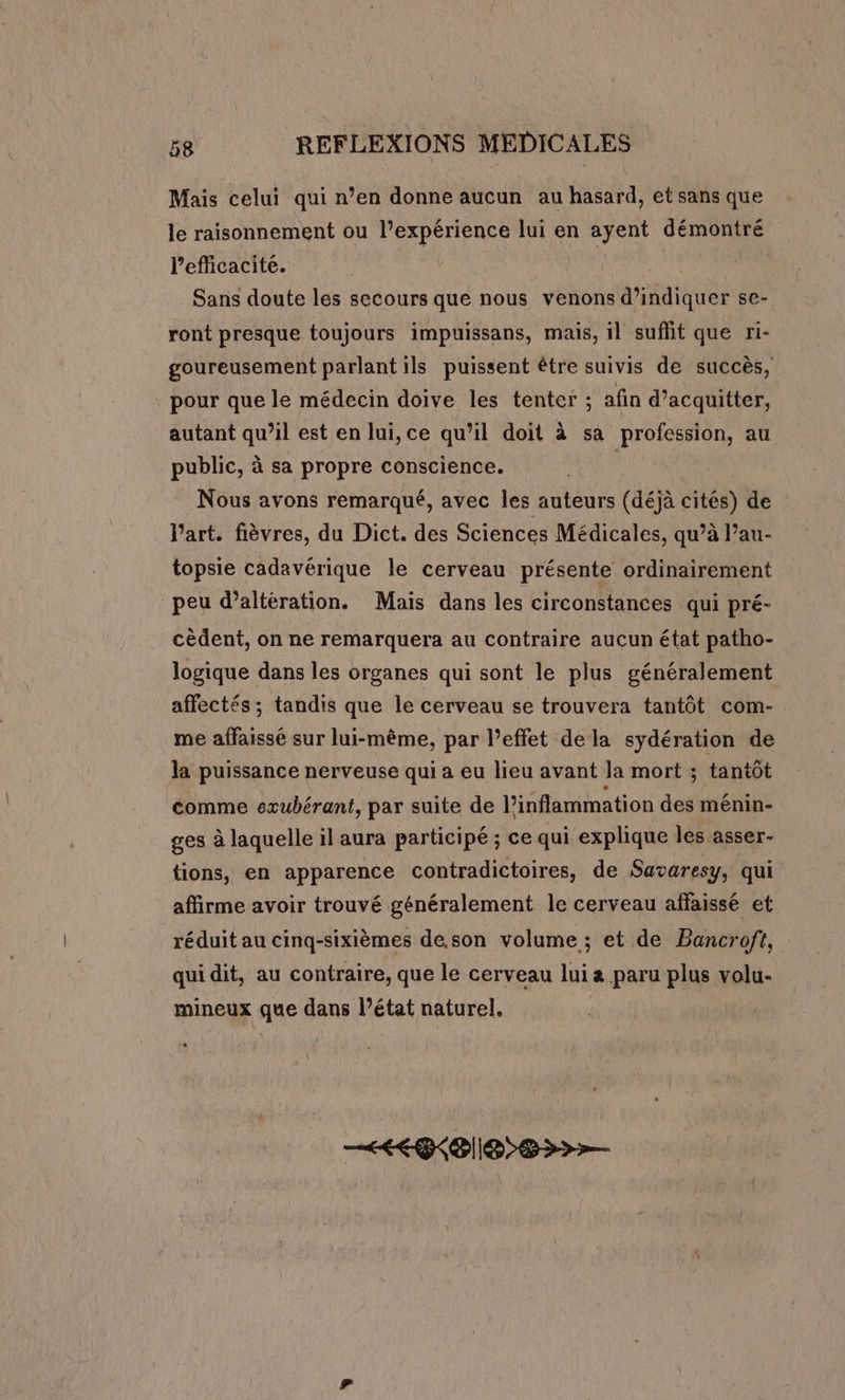 Mais celui qui n’en donne aucun au hasard, et sans que le raisonnement ou l’expérience lui en ayent démontré lefficacite. Sans doute les secours que nous venons d'indiquer se- ront presque toujours impuissans, mais, il suffit que ri- goureusement parlant ils puissent être suivis de succès, pour que le médecin doive les tenter ; afin d’acquitter, autant qu’il est en lui, ce qu’il doit à sa profession, au public, à sa propre conscience. mas Nous avons remarqué, avec les auteurs (déjà cités) de l’art. fièvres, du Dict. des Sciences Médicales, qu’à l’au- topsie cadavérique le cerveau présente ordinairement peu d’altération. Mais dans les circonstances qui pré- cédent, on ne remarquera au contraire aucun état patho- logique dans les organes qui sont le plus généralement affectés ; tandis que le cerveau se trouvera tantôt com- me affaissé sur lui-même, par l’effet dela sydération de la puissance nerveuse qui a eu lieu avant la mort ; tantôt comme exubérant, par suite de l’inflammation des ménin- ges à laquelle il aura participé ; ce qui explique les asser- tions, en apparence contradictoires, de Savaresy, qui affirme avoir trouvé généralement le cerveau affaissé et réduit au cinq-sixièmes de.son volume ; et de Bancroft, qui dit, au contraire, que le cerveau lui a paru plus volu- mineux que dans l’état naturel. &lt;&lt; 828&gt;&gt;&gt;—