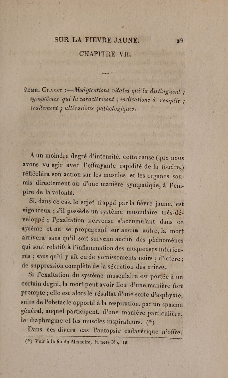 CHAPITRE VII. 2zmE. CLasse :—Modifications vitales qui la distinguent ; symplômes qui la caractérisent ; indications à remplir ; traitement ; altérations pathologiques. À un moindre degré d'intensité, cette cause (que nous avons vu agir avec l’effrayante rapidité de la foudre.) réfléchira son action sur les muscles et les organes sou- mis directement ou d’une manière sympatique, à l’em- pire de la volonté. Si, dans ce cas, le sujet frappé par la fièvre jaune, est vigoureux ; s’il possède un système musculaire très-dé- veloppé ; Vexaltation nerveuse s’accumulant dans ce sysème ctne se propageant sur aucun autre, la mort arrivera sans qu’il soit survenu aucun des phénomènes qui sont relatifs à Pinflammation des muqueuses intérieu- res ; sans qu’il y aît eu de vomissements noirs ; d’ictère ; de suppression complète de la sécrétion des urines. Si l’exaltation du système musculaire est portée à un certain degré, la mort peut avoir lieu d’une manière fort prompte ; elle est alors le résultat d’une sorte d’asphyxie, suite de l'obstacle apporté à la respiration, par un spasmé général, auquel participent, d’ane manière particulière, le diaphragme et les muscles inspirateurs. (#) Dans ces divers cas lautopsie cadavé érique n’ofre.