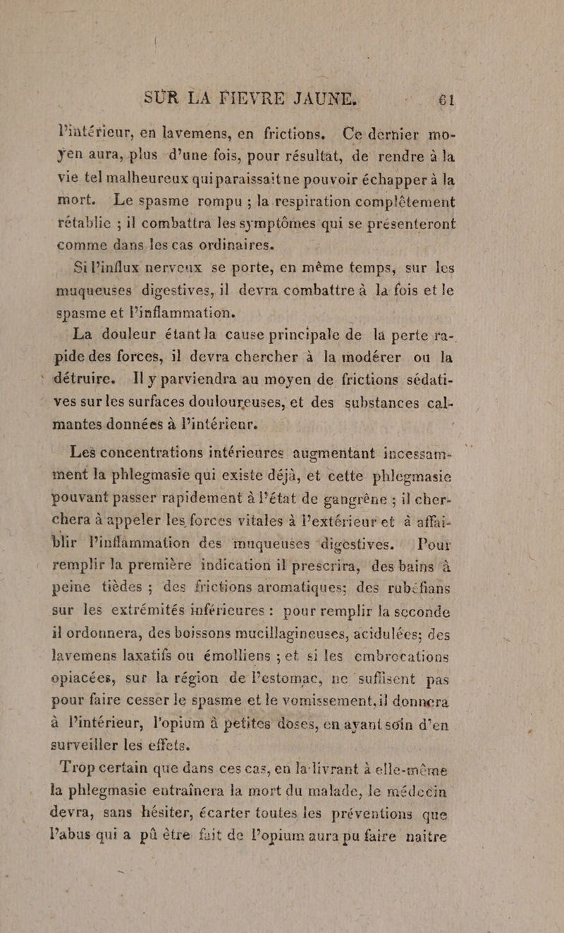 l'intérieur, en lavemens, en frictions. Ce dernier mo- yen aura, plus d’une fois, pour résultat, de rendre à la vié tel malheureux quiparaissaitne pouvoir échapper à la mort. Le spasme rompu ; la respiration complétement rétablic ; il combattra les symptômes qui se présenteront comme dans les cas ordinaires. Sil’influx nerveux se porte, en même temps, sur les muqueuses digestives, il devra combattre à la fois et le spasme et l’inflammation. La douleur étantla cause principale de la perte ra- pide des forces, il devra chercher à la modérer où la détruire. Il y parviendra au moyen de frictions sédati- ves sur les surfaces douloureuses, et des substances cal- mantes données à l’intérienr. Les concentrations intérieures augmentant incessam- ment la phlegmasie qui existe déjà, et cette phlegmasie pouvant passer rapidement à l’état de gangrêne ; il cher- chera à appeler les forces vitales à l'extérieur et à affai- blir linflammation des muqueuses ‘digestives. Pour remplir la première indication il prescrira, des bains à peine tièdes ; des frictions aromatiques; des rubéfians sur les extrémités mférieures : pour remplir la scconde il ordonnera, des boissons mucillagineuses, acidulées: des lavemens laxatifs ou émolliens ;et si les embrocations opiacées, sur la région de lestomac, ne sufisent pas pour faire cesser le spasme et le vomissement, il donnera à l’intérieur, l’opium à petites doses, en ayant soin d’en surveiller les effets. Trop certain que dans ces cas, en la livrant à elle-même la phlegmasie entraînera la mort du malade, le médecin devra, sans hésiter, écarter toutes les préventions que Pabus qui a pû être fait de l’opium aura pu faire naitre