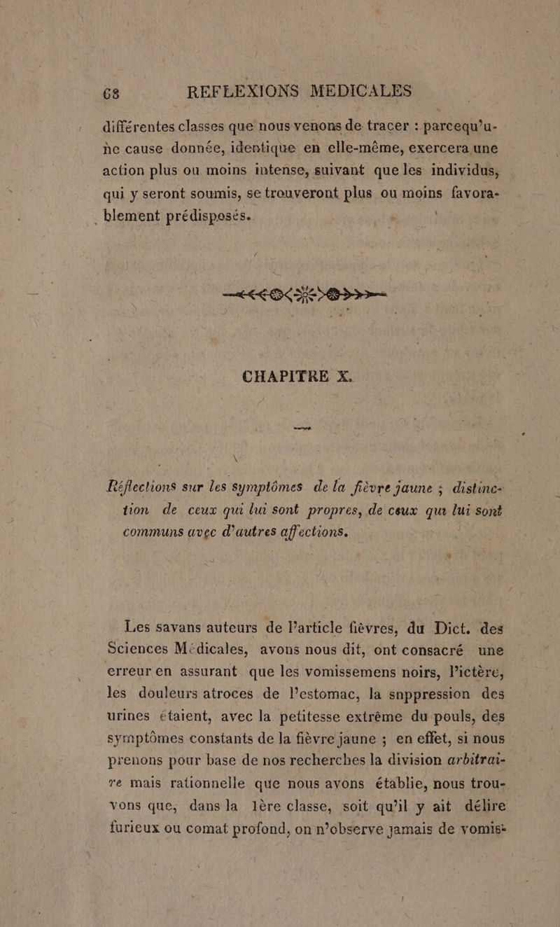 différentes classes que nous venons de tracer : parcequ’u- he cause donnée, identique en elle-même, exercera une action plus ou moins intense, suivant que les individus, qui y seront soumis, se trouveront plus ou moins favora- . blement prédisposés. PURE CHAPITRE X. \ Léflections sur les Ssymplômes de la fièvre jaune ; distinc+ tion de ceux qui lui sont propres, de ceux qu lui sont communs avec d’autres affections. Les savans auteurs de Particle fièvres, du Dict. des Sciences Médicales, avons nous dit, ont consacré une erreur en assurant que les vomissemens noirs, lictère, les douleurs atroces de l'estomac, la snppression des urines étaient, avec la petitesse extrême du pouls, des symptômes constants de la fièvre jaune ; en effet, si nous prenons pour base de nos recherches la division arbitrai- re mais rationnelle que nous avons établie, nous trou- vons que, dans la lère classe, soit qu’il y ait délire furieux ou comat profond, on n’observe jamais de vomis: